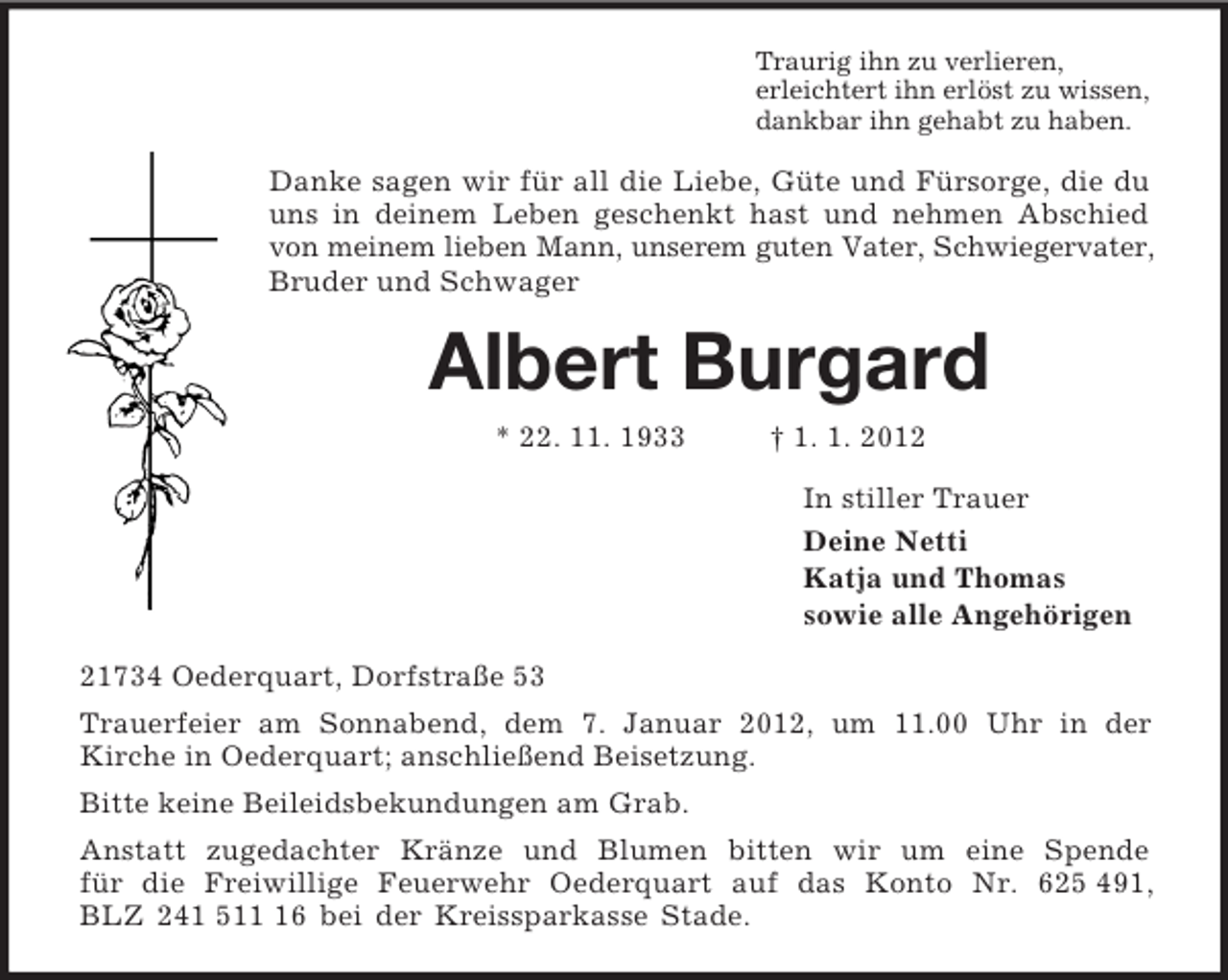 <p>Traurig ihn zu verlieren,<br />erleichtert ihn erlöst zu wissen,<br />dankbar ihn gehabt zu haben.<br />Danke sagen wir für all die Liebe, Güte und Fürsorge, die du uns in deinem Leben geschenkt hast und nehmen Abschied von meinem lieben Mann, unserem guten Vater, Schwiegervater, Bruder und Schwager<br />Albert Burgard<br />* 22. 11. 1933 † 1. 1. 2012<br />In stiller Trauer<br />Deine Netti<br />Katja und Thomas<br />sowie alle Angehörigen<br />21734 Oederquart, Dorfstraße 53<br />Trauerfeier am Sonnabend, dem 7. Januar 2012, um 11.00 Uhr in der<br />Kirche in Oederquart; anschließend Beisetzung.<br />Bitte keine Beileidsbekundungen am Grab.<br />Anstatt zugedachter Kränze und Blumen bitten wir um eine Spende<br />für die Freiwillige Feuerwehr Oederquart auf das Konto Nr. 625 491,<br />BLZ 241 511 16 bei der Kreissparkasse Stade.</p>