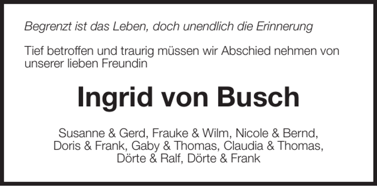 <p>Begrenzt ist das Leben, doch unendlich die Erinnerung</p><p>Tief betroffen und traurig müssen wir Abschied nehmen von<br />unserer lieben Freundin<br />Ingrid von Busch<br />Susanne &amp; Gerd, Frauke &amp; Wilm, Nicole &amp; Bernd,<br />Doris &amp; Frank, Gaby &amp; Thomas, Claudia &amp; Thomas,<br />Dörte &amp; Ralf, Dörte &amp; Frank</p>