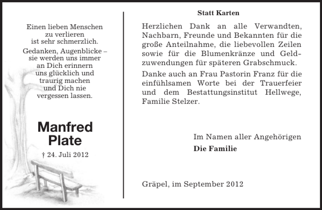 <p>Statt Karten<br />Einen lieben Menschen<br />zu verlieren<br />ist sehr schmerzlich.<br />Gedanken, Augenblicke –<br />sie werden uns immer<br />an Dich erinnern<br />uns glücklich und<br />traurig machen<br />und Dich nie<br />vergessen lassen.</p><p>Manfred<br />Plate</p><p>Herzlichen Dank an alle Verwandten,<br />Nachbarn, Freunde und Bekannten für die<br />große Anteilnahme, die liebevollen Zeilen<br />sowie für die Blumenkränze und Geldzuwendungen für späteren Grabschmuck.<br />Danke auch an Frau Pastorin Franz für die<br />einfühlsamen Worte bei der Trauerfeier<br />und dem Bestattungsinstitut Hellwege,<br />Familie Stelzer.</p><p>Im Namen aller Angehörigen<br />Die Familie</p><p>† 24. Juli 2012</p><p>Gräpel, im September 2012</p>
