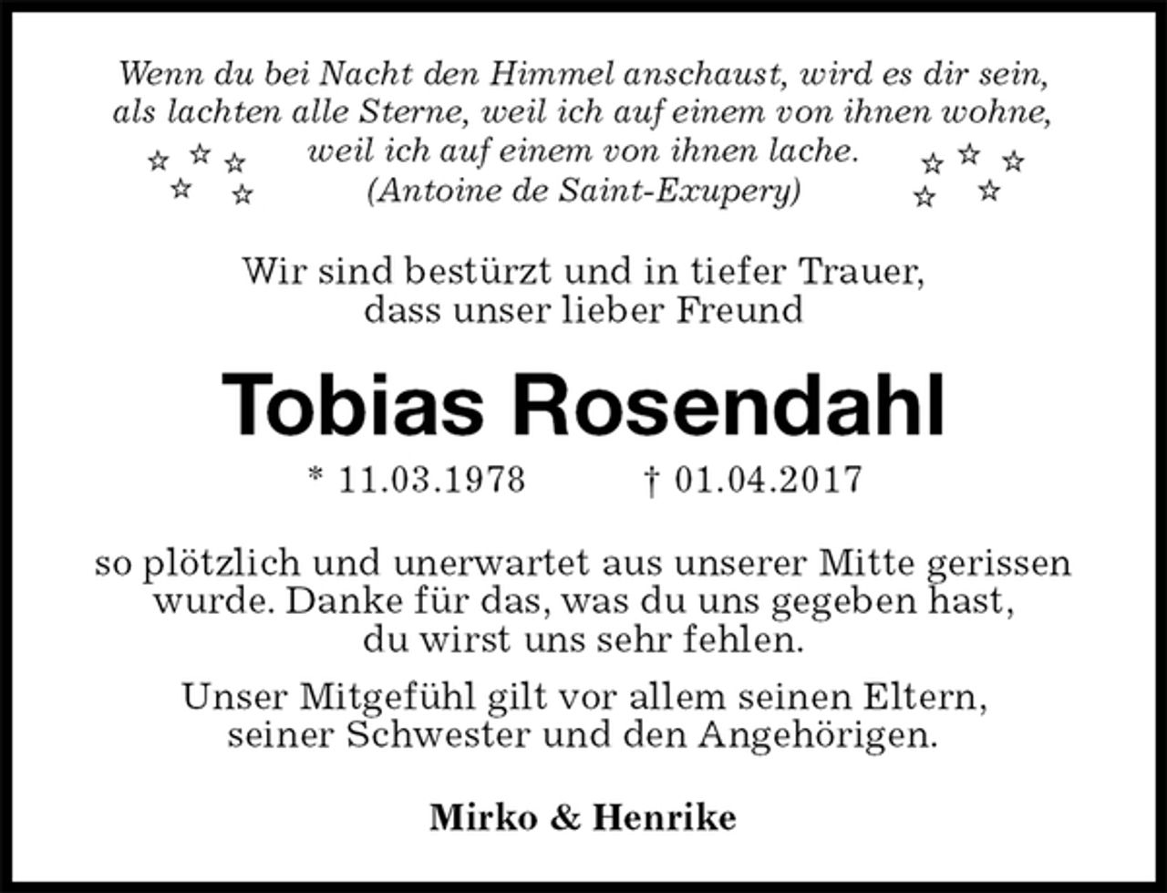 <p>Wenn du bei Nacht den Himmel anschaust, wird es dir sein,<br />als lachten alle Sterne, weil ich auf einem von ihnen wohne,<br />weil ich auf einem von ihnen lache.<br />(Antoine de Saint-Exupery)<br />Wir sind bestürzt und in tiefer Trauer,<br />dass unser lieber Freund<br />Tobias Rosendahl<br />* 11.03.1978 † 01.04.2017<br />so plötzlich und unerwartet aus unserer Mitte gerissen wurde. Danke für das, was du uns gegeben hast,<br />du wirst uns sehr fehlen.<br />Unser Mitgefühl gilt vor allem seinen Eltern,<br />seiner Schwester und den Angehörigen.<br />Mirko &amp; Henrike</p>