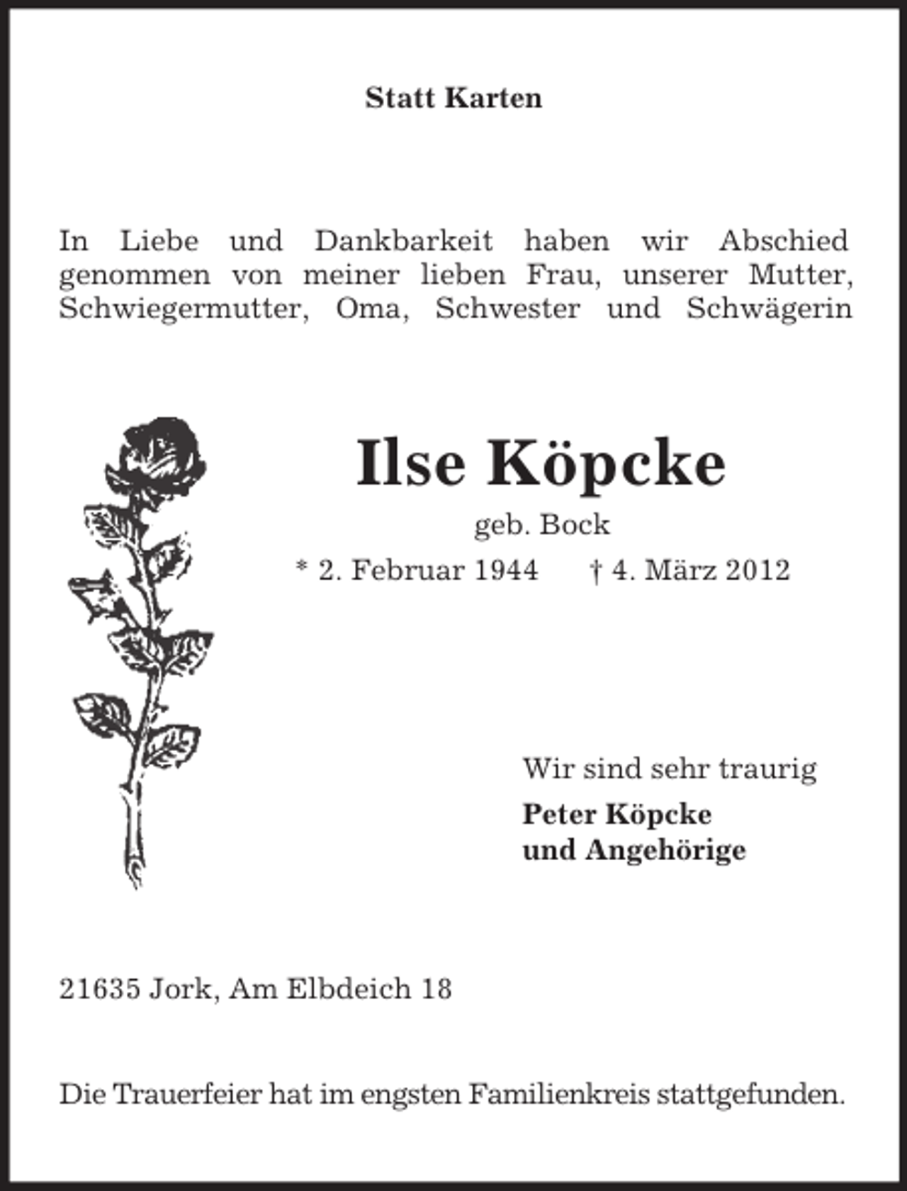 <p>Statt Karten</p><p>In Liebe und Dankbarkeit haben wir Abschied<br />genommen von meiner lieben Frau, unserer Mutter,<br />Schwiegermutter, Oma, Schwester und Schwägerin</p><p>Ilse Köpcke<br />geb. Bock<br />* 2. Februar 1944<br />† 4. März 2012</p><p>Wir sind sehr traurig<br />Peter Köpcke<br />und Angehörige</p><p>21635 Jork, Am Elbdeich 18</p><p>Die Trauerfeier hat im engsten Familienkreis stattgefunden.</p>