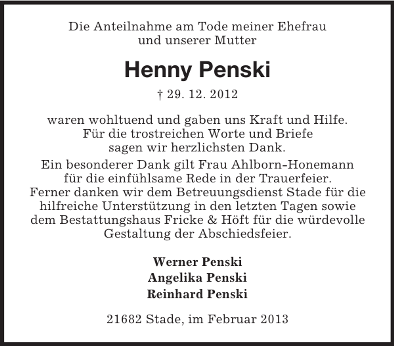 <p>Die Anteilnahme am Tode meiner Ehefrau<br />und unserer Mutter</p><p>Henny Penski<br />† 29. 12. 2012<br />waren wohltuend und gaben uns Kraft und Hilfe.<br />Für die trostreichen Worte und Briefe<br />sagen wir herzlichsten Dank.<br />Ein besonderer Dank gilt Frau Ahlborn-Honemann<br />für die einfühlsame Rede in der Trauerfeier.<br />Ferner danken wir dem Betreuungsdienst Stade für die<br />hilfreiche Unterstützung in den letzten Tagen sowie<br />dem Bestattungshaus Fricke &amp; Höft für die würdevolle<br />Gestaltung der Abschiedsfeier.<br />Werner Penski<br />Angelika Penski<br />Reinhard Penski<br />21682 Stade, im Februar 2013</p>