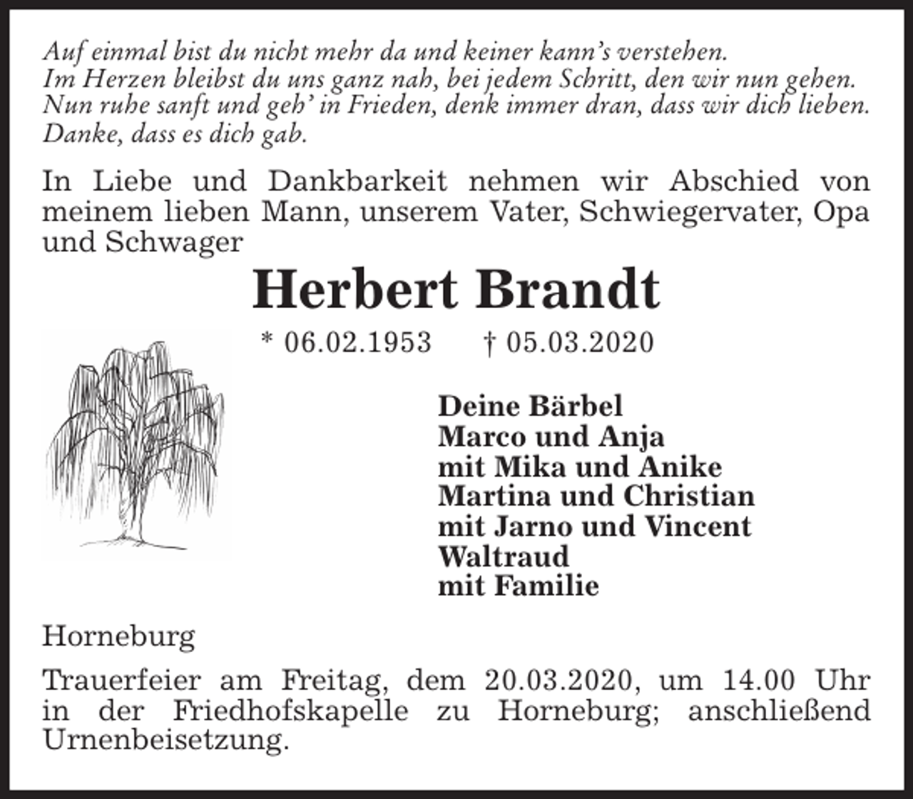 <p>Auf einmal bist du nicht mehr da und keiner kann’s verstehen.<br />Im Herzen bleibst du uns ganz nah, bei jedem Schritt, den wir nun gehen.<br />Nun ruhe sanft und geh’ in Frieden, denk immer dran, dass wir dich lieben.<br />Danke, dass es dich gab.<br />In Liebe und Dankbarkeit nehmen wir Abschied von<br />meinem lieben Mann, unserem Vater, Schwiegervater, Opa und Schwager<br />Herbert Brandt<br />* 06.02.1953 † 05.03.2020<br />Deine Bärbel<br />Marco und Anja<br />mit Mika und Anike<br />Martina und Christian<br />mit Jarno und Vincent<br />Waltraud<br />mit Familie<br />Horneburg<br />Trauerfeier am Freitag, dem 20.03.2020, um 14.00 Uhr<br />in der Friedhofskapelle zu Horneburg; anschließend<br />Urnenbeisetzung.</p>