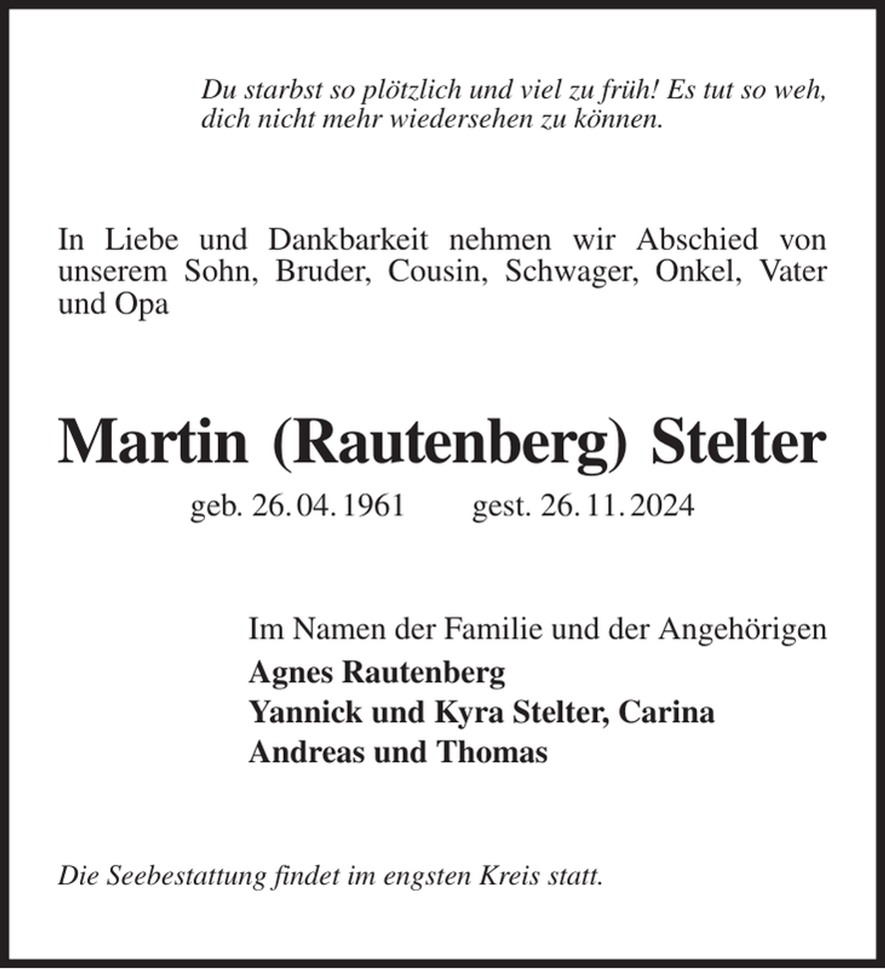 <p>Du starbst so plötzlich und viel zu früh! Es tut so weh,<br />dich nicht mehr wiedersehen zu können.<br />In Liebe und Dankbarkeit nehmen wir Abschied von<br />unserem Sohn, Bruder, Cousin, Schwager, Onkel, Vater und Opa<br />Martin (Rautenberg) Stelter<br />geb. 26. 04. 1961 gest. 26. 11. 2024<br />Im Namen der Familie und der Angehörigen<br />Agnes Rautenberg<br />Yannick und Kyra Stelter, Carina<br />Andreas und Thomas<br />Die Seebestattung findet im engsten Kreis statt.</p>