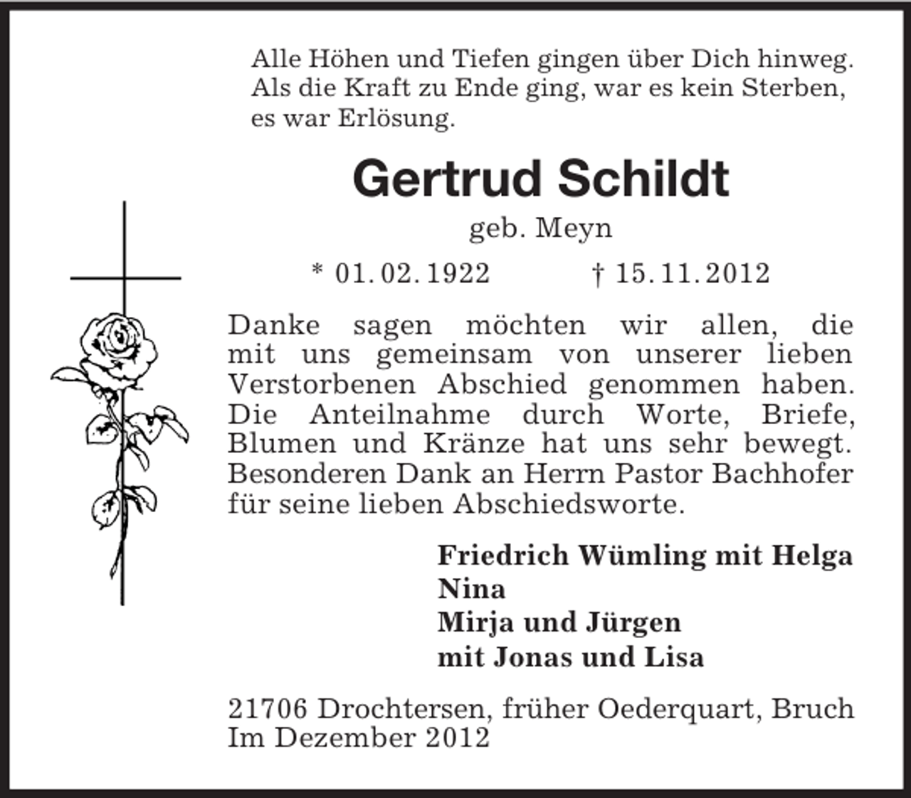 <p>Alle Höhen und Tiefen gingen über Dich hinweg.<br />Als die Kraft zu Ende ging, war es kein Sterben,<br />es war Erlösung.</p><p>Gertrud Schildt<br />geb. Meyn<br />* 01. 02. 1922</p><p>† 15. 11. 2012</p><p>Danke sagen möchten wir allen, die<br />mit uns gemeinsam von unserer lieben<br />Verstorbenen Abschied genommen haben.<br />Die Anteilnahme durch Worte, Briefe,<br />Blumen und Kränze hat uns sehr bewegt.<br />Besonderen Dank an Herrn Pastor Bachhofer<br />für seine lieben Abschiedsworte.<br />Friedrich Wümling mit Helga<br />Nina<br />Mirja und Jürgen<br />mit Jonas und Lisa<br />21706 Drochtersen, früher Oederquart, Bruch<br />Im Dezember 2012</p>