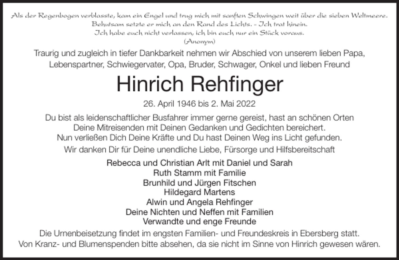 <p>Als der Regenbogen verblasste, kam ein Engel und trug mich mit sanften Schwingen weit über die sieben Weltmeere.<br />Behutsam setzte er mich an den Rand des Lichts. - Ich trat hinein.<br />Ich habe euch nicht verlassen, ich bin euch nur ein Stück voraus.<br />(Anonym)<br />Traurig und zugleich in tiefer Dankbarkeit nehmen wir Abschied von unserem lieben Papa,<br />Lebenspartner, Schwiegervater, Opa, Bruder, Schwager, Onkel und lieben Freund<br />Hinrich Rehfinger<br />26. April 1946 bis 2. Mai 2022<br />Du bist als leidenschaftlicher Busfahrer immer gerne gereist, hast an schönen Orten<br />Deine Mitreisenden mit Deinen Gedanken und Gedichten bereichert.<br />Nun verließen Dich Deine Kräfte und Du hast Deinen Weg ins Licht gefunden.<br />Wir danken Dir für Deine unendliche Liebe, Fürsorge und Hilfsbereitschaft<br />Rebecca und Christian Arlt mit Daniel und Sarah<br />Ruth Stamm mit Familie<br />Brunhild und Jürgen Fitschen<br />Hildegard Martens<br />Alwin und Angela Rehfinger<br />Deine Nichten und Neffen mit Familien<br />Verwandte und enge Freunde<br />Die Urnenbeisetzung findet im engsten Familien- und Freundeskreis in Ebersberg statt.<br />Von Kranz- und Blumenspenden bitte absehen, da sie nicht im Sinne von Hinrich gewesen wären.</p>