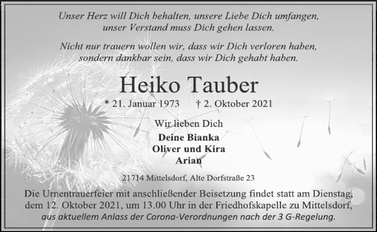 <p>Unser Herz will Dich behalten, unsere Liebe Dich umfangen,<br />unser Verstand muss Dich gehen lassen.<br />Nicht nur trauern wollen wir, dass wir Dich verloren haben,<br />sondern dankbar sein, dass wir Dich gehabt haben.<br />Heiko Tauber<br />* 21. Januar 1973 † 2. Oktober 2021<br />Wir lieben Dich<br />Deine Bianka<br />Oliver und Kira<br />Arian<br />21714 Mittelsdorf, Alte Dorfstraße 23<br />Die Urnentrauerfeier mit anschließender Beisetzung findet statt am Dienstag,<br />dem 12. Oktober 2021, um 13.00 Uhr in der Friedhofskapelle zu Mittelsdorf,<br />aus aktuellem Anlass der Corona-Verordnungen nach der 3 G-Regelung.</p>