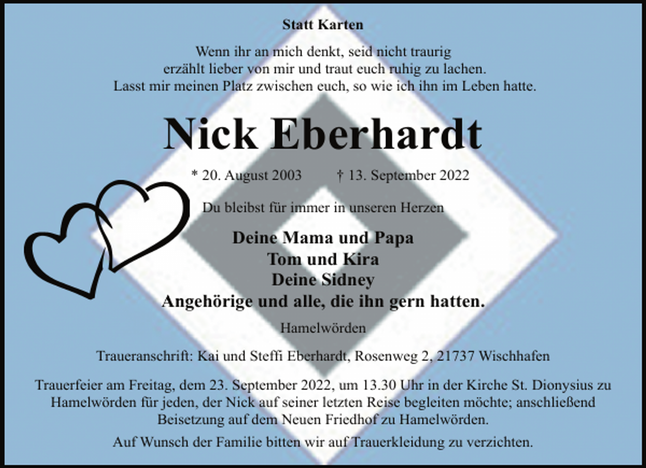 <p>Statt Karten<br />Wenn ihr an mich denkt, seid nicht traurig<br />erzählt lieber von mir und traut euch ruhig zu lachen.<br />Lasst mir meinen Platz zwischen euch, so wie ich ihn im Leben hatte.<br />Nick Eberhardt<br />* 20. August 2003 † 13. September 2022<br />Du bleibst für immer in unseren Herzen<br />Deine Mama und Papa<br />Tom und Kira<br />Deine Sidney<br />Angehörige und alle, die ihn gern hatten.<br />Hamelwörden<br />Traueranschrift: Kai und Steffi Eberhardt, Rosenweg 2, 21737 Wischhafen<br />Trauerfeier am Freitag, dem 23. September 2022, um 13.30 Uhr in der Kirche St. Dionysius zu<br />Hamelwörden für jeden, der Nick auf seiner letzten Reise begleiten möchte; anschließend<br />Beisetzung auf dem Neuen Friedhof zu Hamelwörden.<br />Auf Wunsch der Familie bitten wir auf Trauerkleidung zu verzichten.</p>