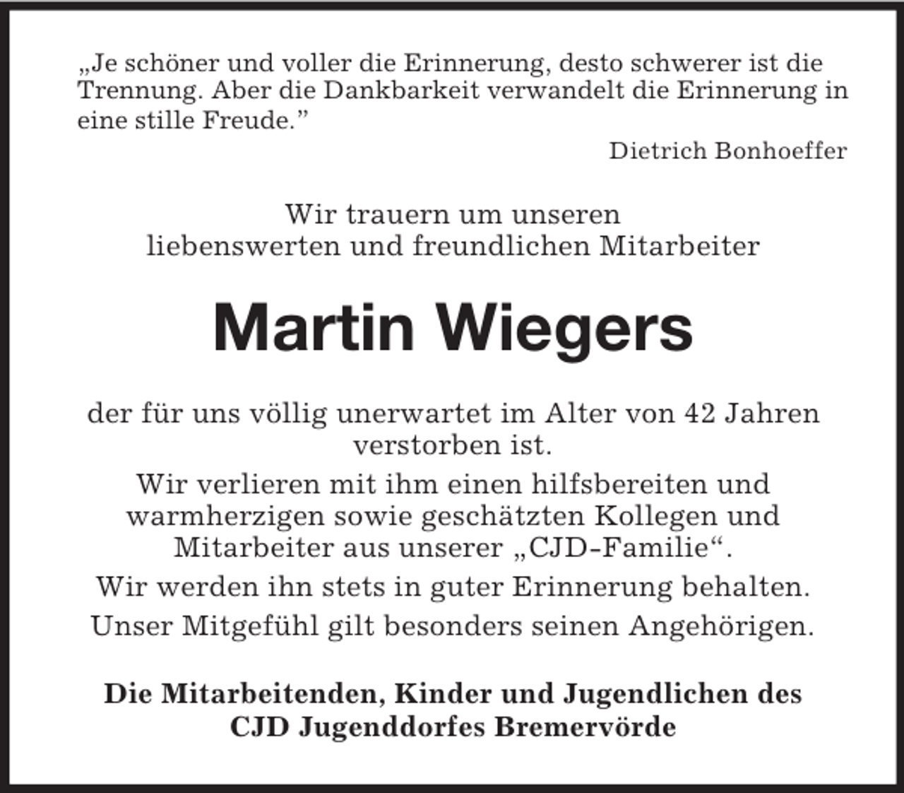 <p>„Je schöner und voller die Erinnerung, desto schwerer ist die Trennung. Aber die Dankbarkeit verwandelt die Erinnerung in eine stille Freude.”<br />Dietrich Bonhoeffer<br />Wir trauern um unseren<br />liebenswerten und freundlichen Mitarbeiter<br />Martin Wiegers<br />der für uns völlig unerwartet im Alter von 42 Jahren verstorben ist.<br />Wir verlieren mit ihm einen hilfsbereiten und<br />warmherzigen sowie geschätzten Kollegen und<br />Mitarbeiter aus unserer „CJD-Familie“.<br />Wir werden ihn stets in guter Erinnerung behalten.<br />Unser Mitgefühl gilt besonders seinen Angehörigen.<br />Die Mitarbeitenden, Kinder und Jugendlichen des<br />CJD Jugenddorfes Bremervörde</p>