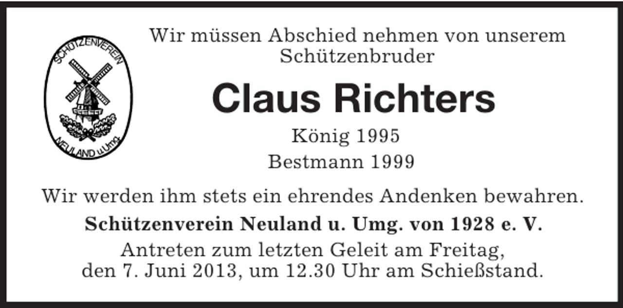 <p>Wir müssen Abschied nehmen von unserem Schützenbruder<br />Claus Richters<br />König 1995<br />Bestmann 1999<br />Wir werden ihm stets ein ehrendes Andenken bewahren.<br />Schützenverein Neuland u. Umg. von 1928 e. V.<br />Antreten zum letzten Geleit am Freitag,<br />den 7. Juni 2013, um 12.30 Uhr am Schießstand.</p>