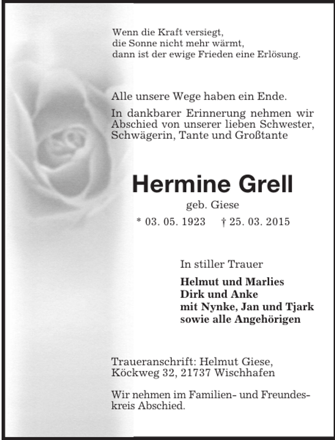 <p>Wenn die Kraft versiegt,<br />die Sonne nicht mehr wärmt,<br />dann ist der ewige Frieden eine Erlösung.<br />Alle unsere Wege haben ein Ende.<br />In dankbarer Erinnerung nehmen wir Abschied von unserer lieben Schwester, Schwägerin, Tante und Großtante<br />Hermine Grell<br />geb. Giese<br />* 03. 05. 1923 † 25. 03. 2015<br />In stiller Trauer<br />Helmut und Marlies<br />Dirk und Anke<br />mit Nynke, Jan und Tjark<br />sowie alle Angehörigen<br />Traueranschrift: Helmut Giese,<br />Köckweg 32, 21737 Wischhafen</p><p>Wir nehmen im Familien- und Freundes-<br />kreis Abschied.</p>