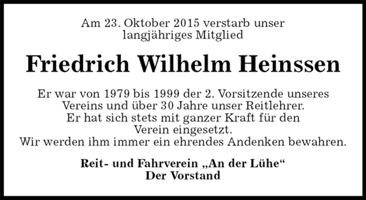 <p>Am 23. Oktober 2015 verstarb unser<br />langjähriges Mitglied<br />Friedrich Wilhelm Heinssen<br />Er war von 1979 bis 1999 der 2. Vorsitzende unseres<br />Vereins und über 30 Jahre unser Reitlehrer.<br />Er hat sich stets mit ganzer Kraft für den<br />Verein eingesetzt.<br />Wir werden ihm immer ein ehrendes Andenken bewahren.<br />Reit- und Fahrverein „An der Lühe“<br />Der Vorstand</p>