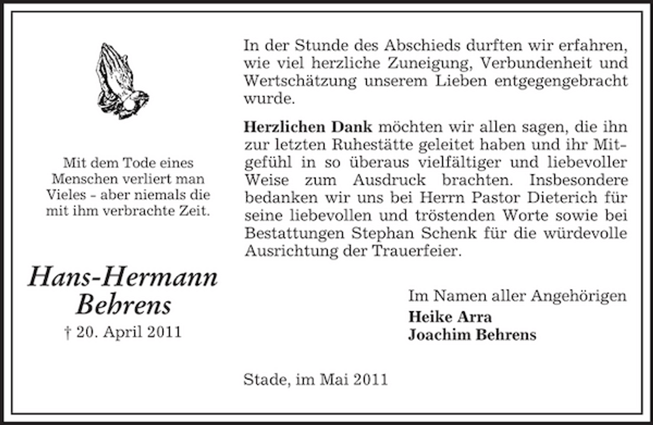 <p>Mit dem Tode eines<br />Menschen verliert man<br />Vieles - aber niemals die<br />mit ihm verbrachte Zeit.<br />Hans-Hermann<br />Behrens<br />† 20. April 2011<br />In der Stunde des Abschieds durften wir erfahren, wie viel herzliche Zuneigung, Verbundenheit und Wertschätzung unserem Lieben entgegengebracht wurde.<br />Herzlichen Dank möchten wir allen sagen, die ihn zur letzten Ruhestätte geleitet haben und ihr Mitgefühl in so überaus vielfältiger und liebevoller Weise zum Ausdruck brachten. Insbesondere<br />bedanken wir uns bei Herrn Pastor Dieterich für seine liebevollen und tröstenden Worte sowie bei Bestattungen Stephan Schenk für die würdevolle Ausrichtung der Trauerfeier.<br />Im Namen aller Angehörigen<br />Heike Arra<br />Joachim Behrens<br />Stade, im Mai 2011</p>