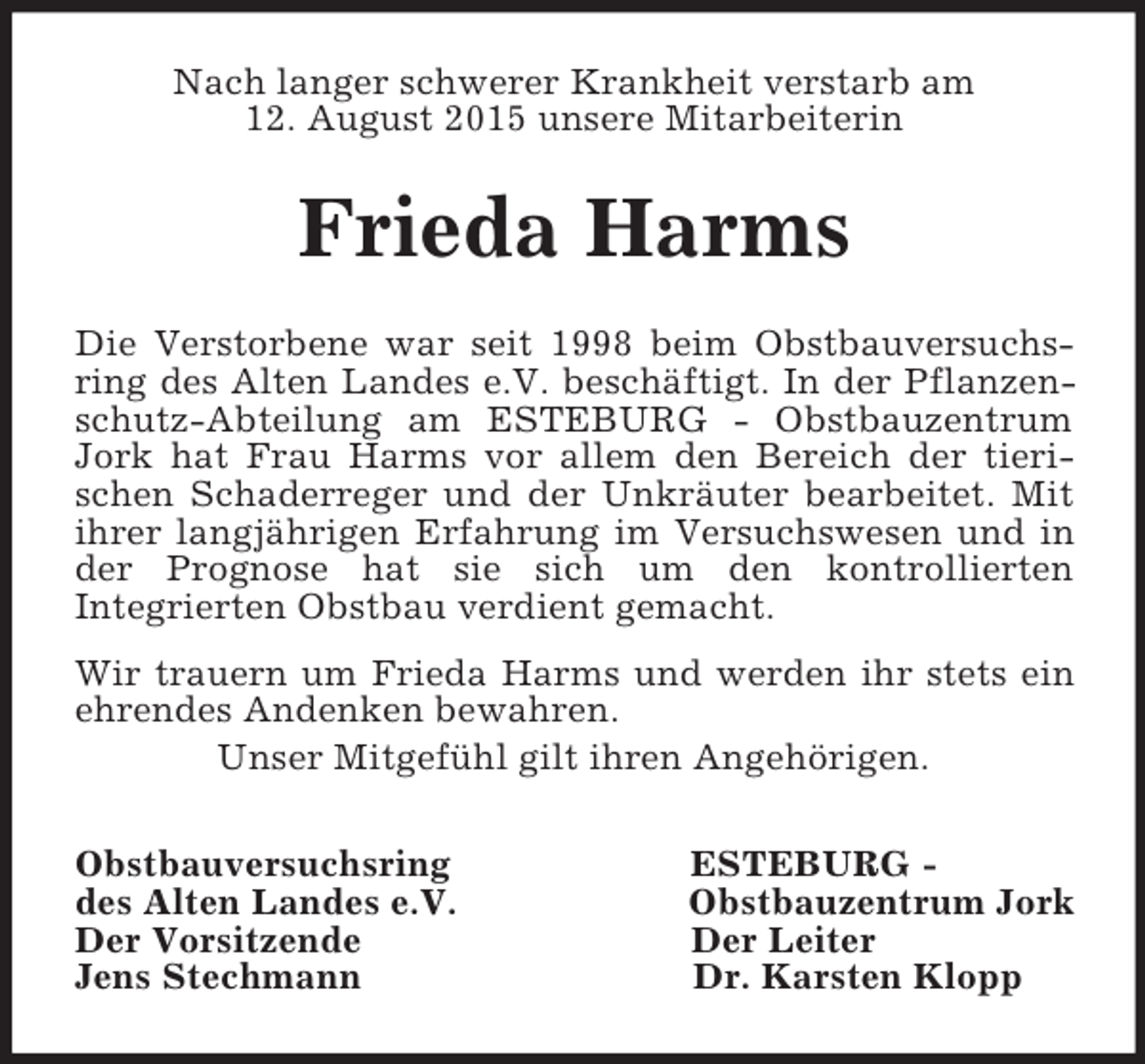 <p>Nach langer schwerer Krankheit verstarb am<br />12. August 2015 unsere Mitarbeiterin<br />Frieda Harms<br />Die Verstorbene war seit 1998 beim Obstbauversuchs-<br />ring des Alten Landes e.V. beschäftigt. In der Pflanzen-<br />schutz-Abteilung am ESTEBURG - Obstbauzentrum<br />Jork hat Frau Harms vor allem den Bereich der tieri-<br />schen Schaderreger und der Unkräuter bearbeitet. Mit<br />ihrer langjährigen Erfahrung im Versuchswesen und in<br />der Prognose hat sie sich um den kontrollierten<br />Integrierten Obstbau verdient gemacht.<br />Wir trauern um Frieda Harms und werden ihr stets ein<br />ehrendes Andenken bewahren.<br />Unser Mitgefühl gilt ihren Angehörigen.<br />Obstbauversuchsring ESTEBURG -<br />des Alten Landes e.V. Obstbauzentrum Jork<br />Der Vorsitzende Der Leiter<br />Jens Stechmann Dr. Karsten Klopp</p>