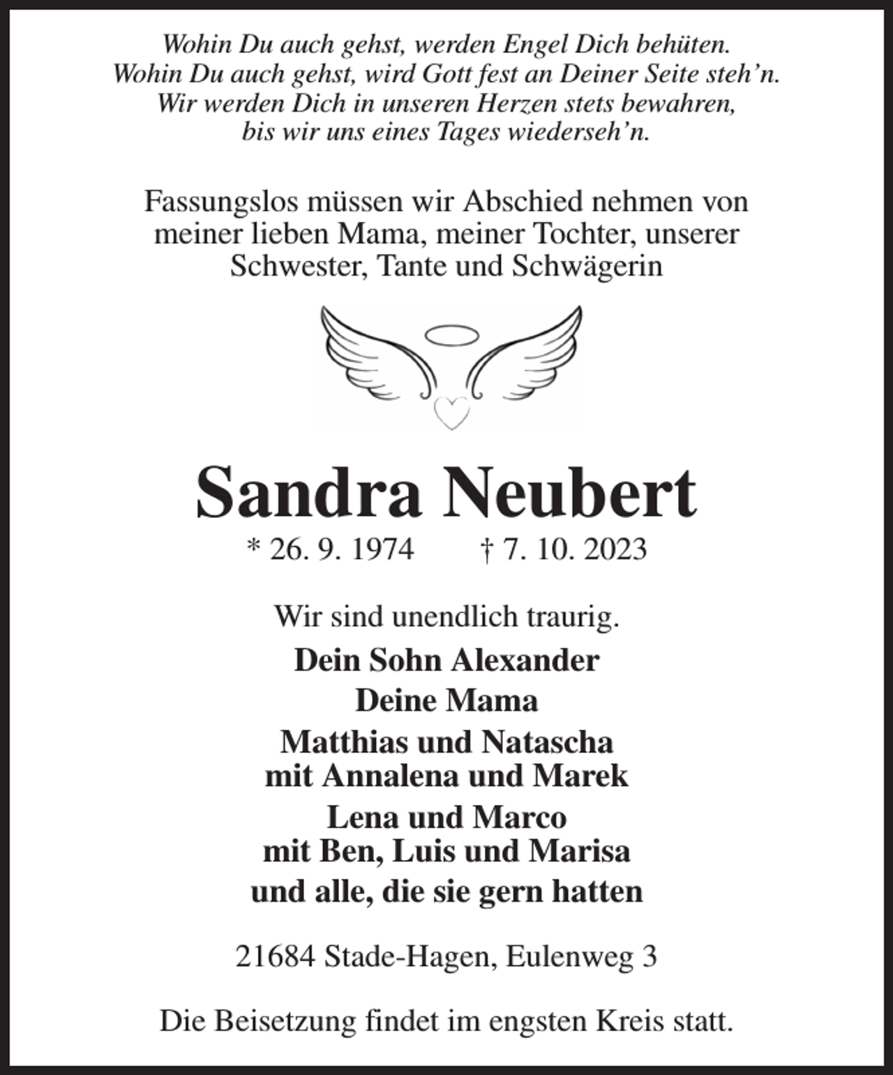 <p>Wohin Du auch gehst, werden Engel Dich behüten.<br />Wohin Du auch gehst, wird Gott fest an Deiner Seite steh'n.<br />Wir werden Dich in unseren Herzen stets bewahren,<br />bis wir uns eines Tages wiederseh'n.</p><p>Fassungslos müssen wir Abschied nehmen von<br />meiner lieben Mama, meiner Tochter, unserer<br />Schwester, Tante und Schwägerin<br />Sandra Neubert<br />* 26. 9. 1974 † 7. 10. 2023<br />Wir sind unendlich traurig.<br />Dein Sohn Alexander<br />Deine Mama<br />Matthias und Natascha<br />mit Annalena und Marek<br />Lena und Marco<br />mit Ben, Luis und Marisa<br />und alle, die sie gern hatten</p><p>21684 Stade-Hagen, Eulenweg 3</p><p>Die Beisetzung findet im engsten Kreis statt.</p>