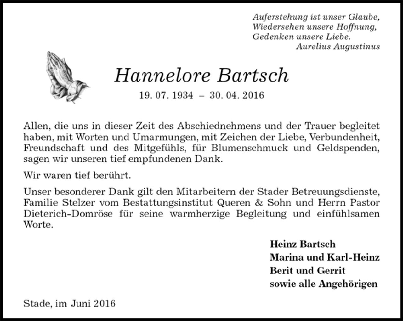 <p>Auferstehung ist unser Glaube,<br />Wiedersehen unsere Hoffnung,<br />Gedenken unsere Liebe.<br />Aurelius Augustinus<br />Hannelore Bartsch<br />19. 07. 1934 – 30. 04. 2016</p>
<p>Allen, die uns in dieser Zeit des Abschiednehmens und der Trauer begleitet haben, mit Worten und Umarmungen, mit Zeichen der Liebe, Verbundenheit, Freundschaft und des Mitgefühls, für Blumenschmuck und Geldspenden,<br />sagen wir unseren tief empfundenen Dank.<br />Wir waren tief berührt.<br />Unser besonderer Dank gilt den Mitarbeitern der Stader Betreuungsdienste, Familie Stelzer vom Bestattungsinstitut Queren &amp; Sohn und Herrn Pastor Dieterich-Domröse für seine warmherzige Begleitung und einfühlsamen Worte.<br />Heinz Bartsch<br />Marina und Karl-Heinz<br />Berit und Gerrit<br />sowie alle Angehörigen<br />Stade, im Juni 2016</p>