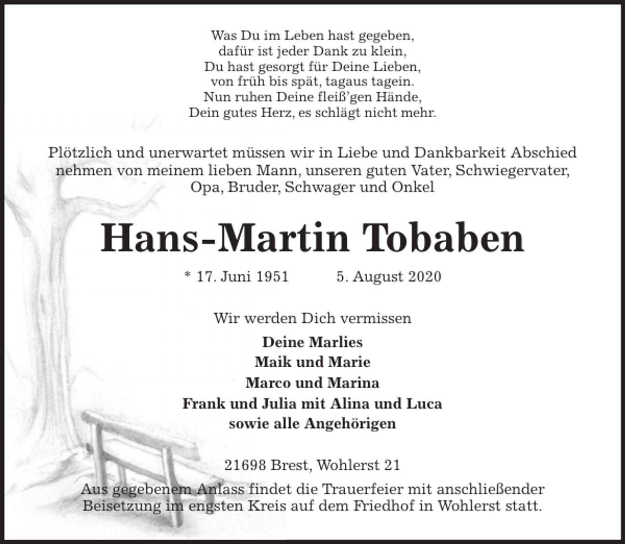 <p>Was Du im Leben hast gegeben,<br />dafür ist jeder Dank zu klein,<br />Du hast gesorgt für Deine Lieben,<br />von früh bis spät, tagaus tagein.<br />Nun ruhen Deine fleiß’gen Hände,<br />Dein gutes Herz, es schlägt nicht mehr.<br />Plötzlich und unerwartet müssen wir in Liebe und Dankbarkeit Abschied nehmen von meinem lieben Mann, unseren guten Vater, Schwiegervater, Opa, Bruder, Schwager und Onkel<br />Hans-Martin Tobaben<br />* 17. Juni 1951 5. August 2020<br />Wir werden Dich vermissen<br />Deine Marlies<br />Maik und Marie<br />Marco und Marina<br />Frank und Julia mit Alina und Luca<br />sowie alle Angehörigen<br />21698 Brest, Wohlerst 21<br />Aus gegebenem Anlass findet die Trauerfeier mit anschließender<br />Beisetzung im engsten Kreis auf dem Friedhof in Wohlerst statt.</p>