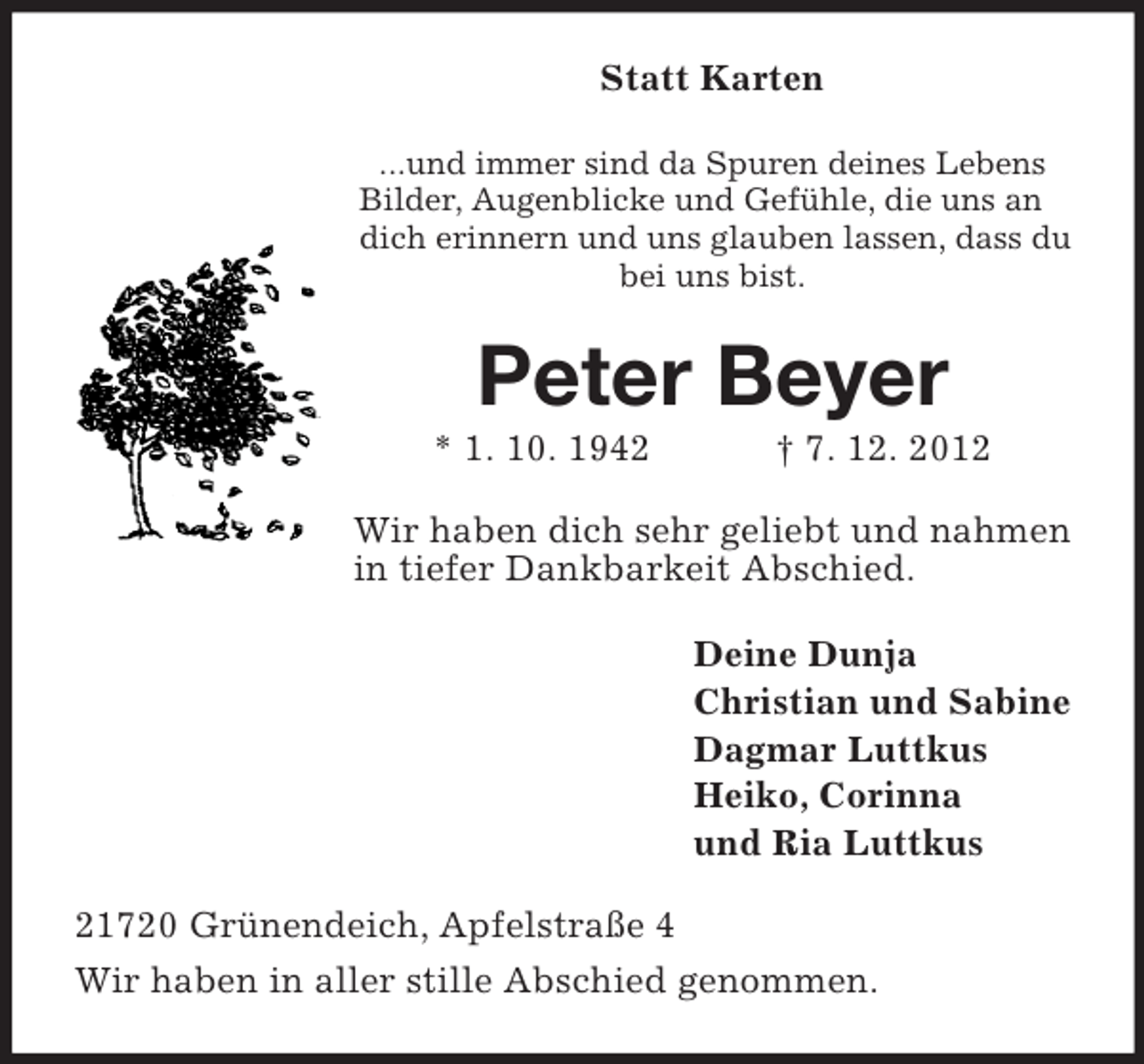 <p>Statt Karten<br />...und immer sind da Spuren deines Lebens<br />Bilder, Augenblicke und Gefühle, die uns an<br />dich erinnern und uns glauben lassen, dass du<br />bei uns bist.</p><p>Peter Beyer<br />* 1. 10. 1942</p><p>† 7. 12. 2012</p><p>Wir haben dich sehr geliebt und nahmen<br />in tiefer Dankbarkeit Abschied.<br />Deine Dunja<br />Christian und Sabine<br />Dagmar Luttkus<br />Heiko, Corinna<br />und Ria Luttkus<br />21720 Grünendeich, Apfelstraße 4<br />Wir haben in aller stille Abschied genommen.</p>