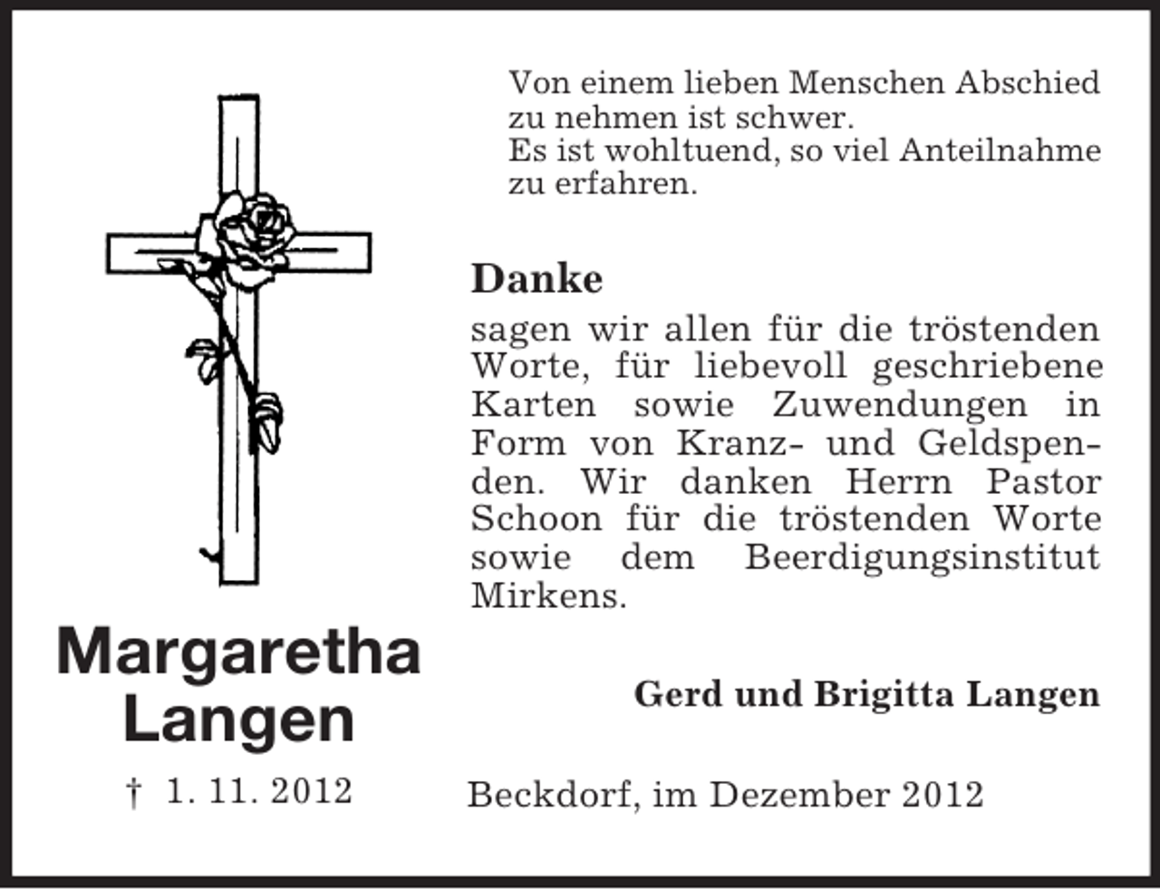 <p>Von einem lieben Menschen Abschied<br />zu nehmen ist schwer.<br />Es ist wohltuend, so viel Anteilnahme<br />zu erfahren.</p><p>Danke<br />sagen wir allen für die tröstenden<br />Worte, für liebevoll geschriebene<br />Karten sowie Zuwendungen in<br />Form von Kranz- und Geldspenden. Wir danken Herrn Pastor<br />Schoon für die tröstenden Worte<br />sowie dem Beerdigungsinstitut<br />Mirkens.</p><p>Margaretha<br />Langen<br />† 1. 11. 2012</p><p>Gerd und Brigitta Langen<br />Beckdorf, im Dezember 2012</p>