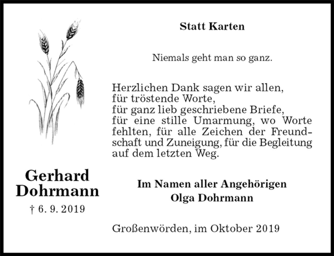 <p>Statt Karten<br />Niemals geht man so ganz.<br />Herzlichen Dank sagen wir allen,<br />für tröstende Worte,<br />für ganz lieb geschriebene Briefe,<br />für eine stille Umarmung, wo Worte fehlten, für alle Zeichen der Freundschaft und Zuneigung, für die Begleitung auf dem letzten Weg.<br />Im Namen aller Angehörigen<br />Olga Dohrmann<br />Großenwörden, im Oktober 2019<br />Gerhard<br />Dohrmann<br />† 6. 9. 2019</p>