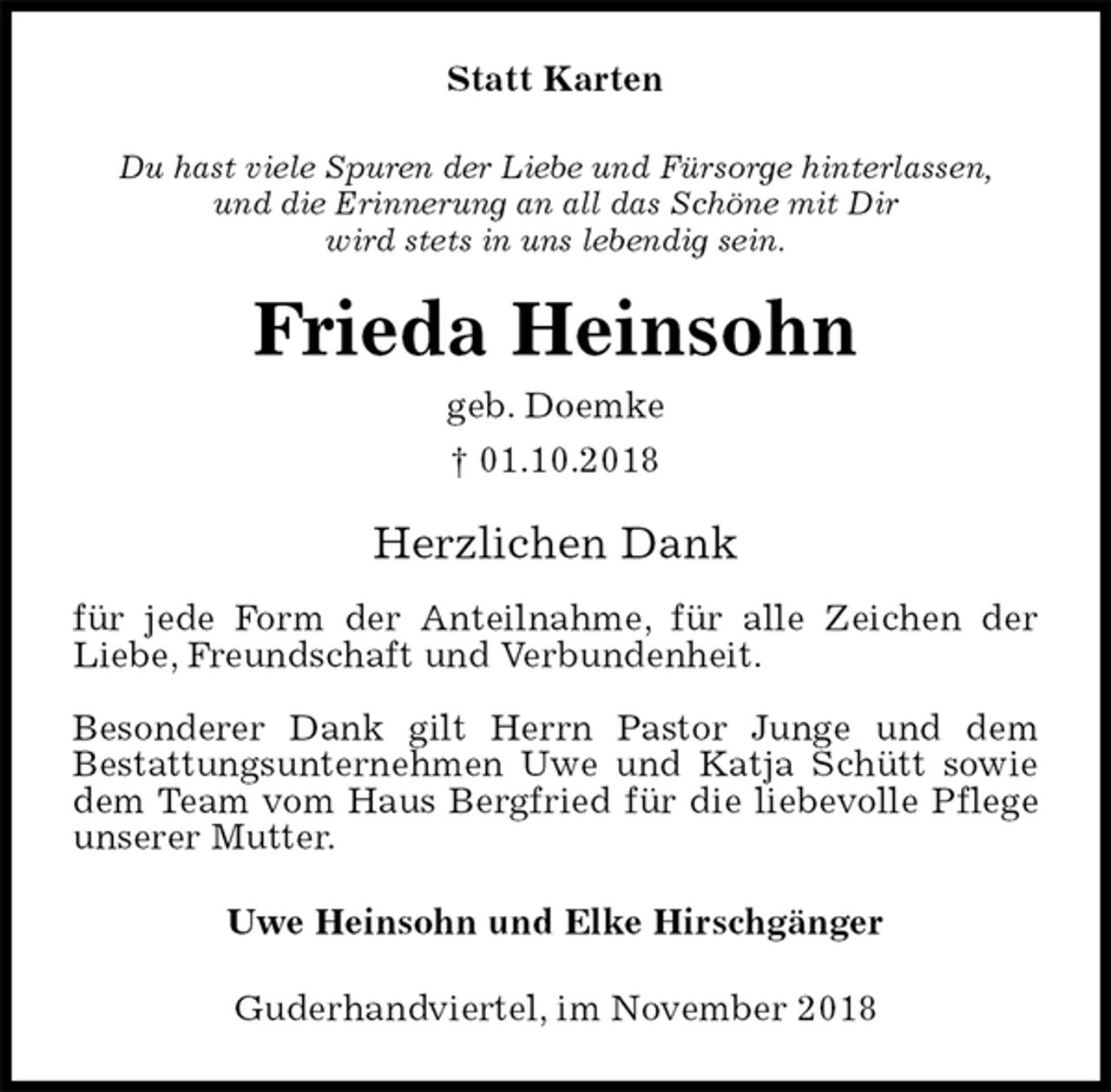 <p>Statt Karten<br />Du hast viele Spuren der Liebe und Fürsorge hinterlassen,<br />und die Erinnerung an all das Schöne mit Dir<br />wird stets in uns lebendig sein.<br />Frieda Heinsohn<br />geb. Doemke<br />† 01.10.2018<br />Herzlichen Dank</p><p>für jede Form der Anteilnahme, für alle Zeichen der Liebe, Freundschaft und Verbundenheit.</p><p>Besonderer Dank gilt Herrn Pastor Junge und dem<br />Bestattungsunternehmen Uwe und Katja Schütt sowie dem Team vom Haus Bergfried für die liebevolle Pflege unserer Mutter.<br />Uwe Heinsohn und Elke Hirschgänger<br />Guderhandviertel, im November 2018</p>