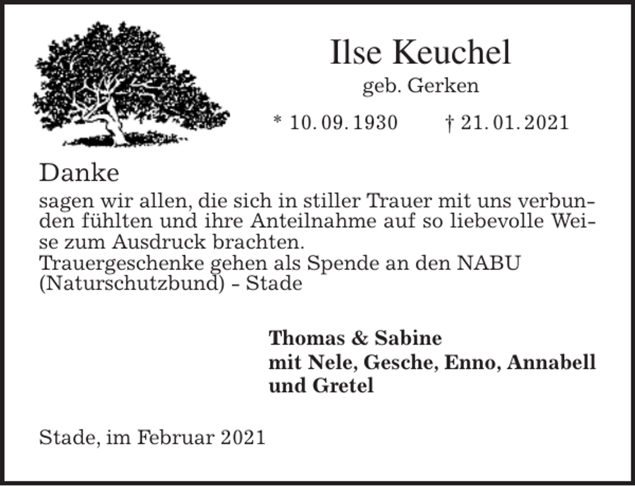 <p>Ilse Keuchel<br />geb. Gerken<br />* 10. 09. 1930 † 21. 01. 2021<br />Danke<br />sagen wir allen, die sich in stiller Trauer mit uns verbunden fühlten und ihre Anteilnahme auf so liebevolle Weise zum Ausdruck brachten.<br />Trauergeschenke gehen als Spende an den NABU<br />(Naturschutzbund) - Stade<br />Thomas &amp; Sabine<br />mit Nele, Gesche, Enno, Annabell<br />und Gretel<br />Stade, im Februar 2021</p>