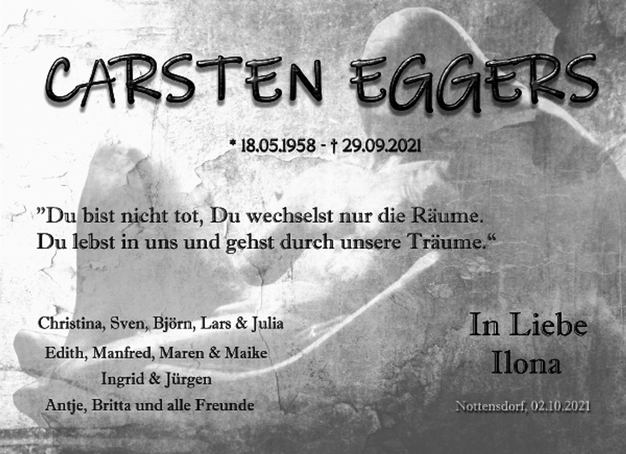 <p>Carsten Eggers<br />* 18.05.1958 + 29.09.2021<br />"Du bist nicht tot, Du wechselst nur die Räume.<br />Du lebst in uns und gehst durch unsere Träume."<br />In Liebe<br />Ilona<br />Christina, Sven, Björn, Lars &amp; Julia<br />Edith, Manfred, Maren &amp; Maike<br />Ingrid &amp; Jürgen<br />Antje, Britta und alle Freunde<br />Nottensdorf, 02.10.2021</p>