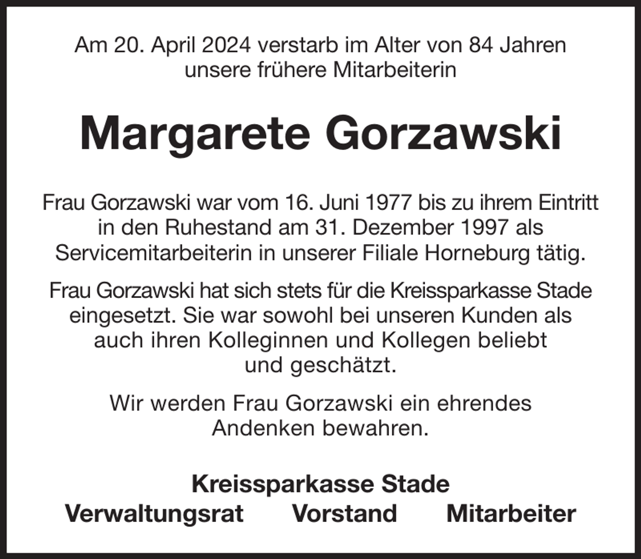 <p>Am 20. April 2024 verstarb im Alter von 84 Jahren<br />unsere frühere Mitarbeiterin<br />Margarete Gorzawski<br />Kreissparkasse Stade<br />Verwaltungsrat Vorstand Mitarbeiter<br />Frau Gorzawski war vom 16. Juni 1977 bis zu ihrem Eintritt in den Ruhestand am 31. Dezember 1997 als<br />Servicemitarbeiterin in unserer Filiale Horneburg tätig.<br />Frau Gorzawski hat sich stets für die Kreissparkasse Stade eingesetzt. Sie war sowohl bei unseren Kunden als auch ihren Kolleginnen und Kollegen beliebt<br />und geschätzt.<br />Wir werden Frau Gorzawski ein ehrendes<br />Andenken bewahren.</p>