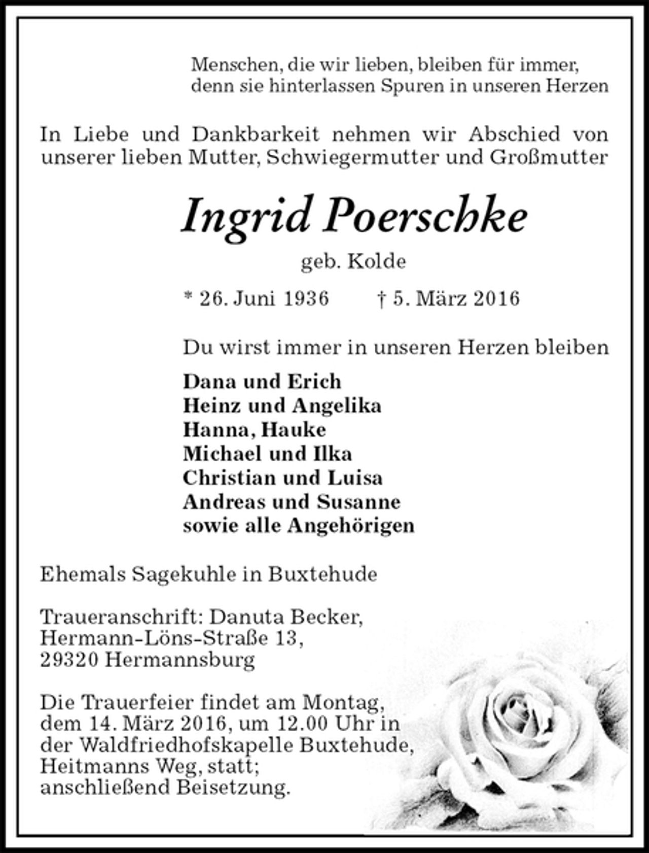 <p>Menschen, die wir lieben, bleiben für immer,<br />denn sie hinterlassen Spuren in unseren Herzen<br />In Liebe und Dankbarkeit nehmen wir Abschied von<br />unserer lieben Mutter, Schwiegermutter und Großmutter<br />Ingrid Poerschke<br />geb. Kolde<br />* 26. Juni 1936 † 5. März 2016<br />Du wirst immer in unseren Herzen bleiben<br />Dana und Erich<br />Heinz und Angelika<br />Hanna, Hauke<br />Michael und Ilka<br />Christian und Luisa<br />Andreas und Susanne<br />sowie alle Angehörigen<br />Ehemals Sagekuhle in Buxtehude</p>
<p>Traueranschrift: Danuta Becker,<br />Hermann-Löns-Straße 13,<br />29320 Hermannsburg</p>
<p>Die Trauerfeier findet am Montag,<br />dem 14. März 2016, um 12.00 Uhr in<br />der Waldfriedhofskapelle Buxtehude,<br />Heitmanns Weg, statt;<br />anschließend Beisetzung.</p>