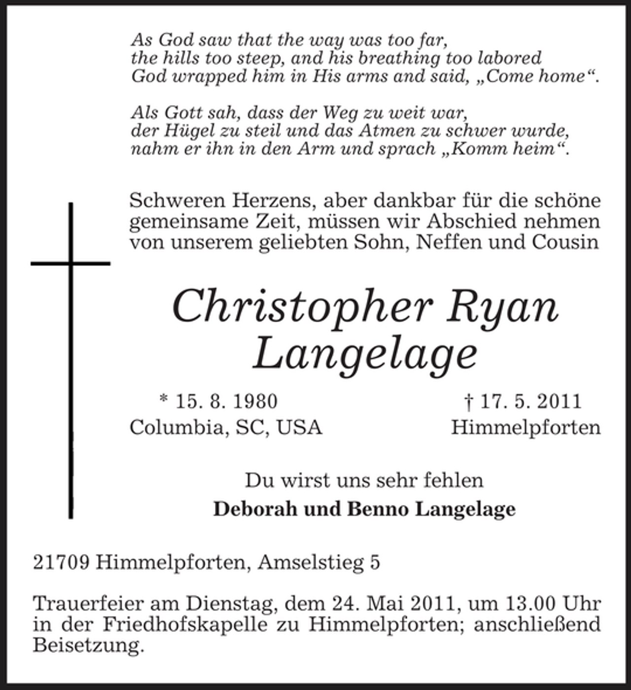 <p>As God saw that the way was too far,<br />the hills too steep, and his breathing too labored<br />God wrapped him in His arms and said, „Come home“.</p><p>Als Gott sah, dass der Weg zu weit war,<br />der Hügel zu steil und das Atmen zu schwer wurde,<br />nahm er ihn in den Arm und sprach „Komm heim“.<br />Schweren Herzens, aber dankbar für die schöne gemeinsame Zeit, müssen wir Abschied nehmen von unserem geliebten Sohn, Neffen und Cousin<br />Christopher Ryan Langelage<br />* 15. 8. 1980 † 17. 5. 2011<br />Columbia, SC, USA Himmelpforten<br />Du wirst uns sehr fehlen<br />Deborah und Benno Langelage<br />21709 Himmelpforten, Amselstieg 5</p><p>Trauerfeier am Dienstag, dem 24. Mai 2011, um 13.00 Uhr in der Friedhofskapelle zu Himmelpforten; anschließend Beisetzung.</p>