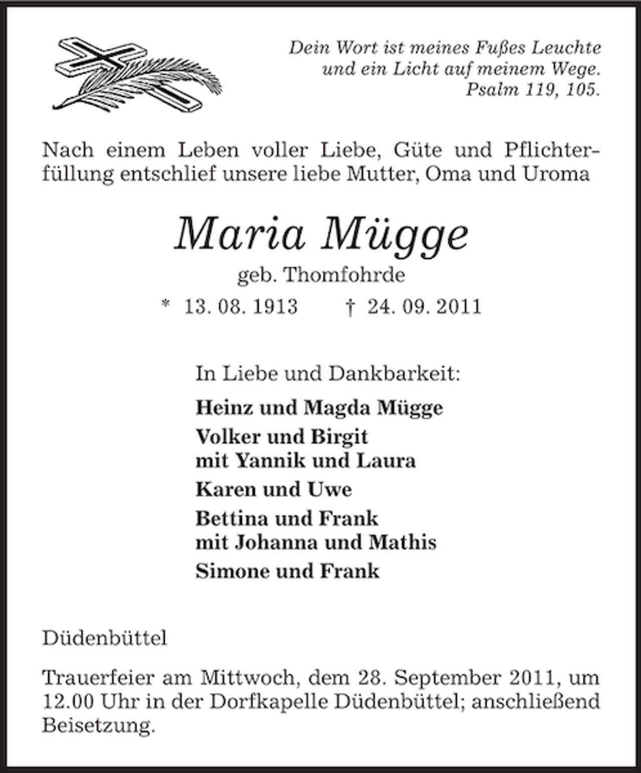 <p>Dein Wort ist meines Fußes Leuchte<br />und ein Licht auf meinem Wege.<br />Psalm 119, 105.<br />Nach einem Leben voller Liebe, Güte und Pflichter-<br />füllung entschlief unsere liebe Mutter, Oma und Uroma<br />Maria Mügge<br />geb. Thomfohrde<br />* 13. 08. 1913 † 24. 09. 2011<br />In Liebe und Dankbarkeit:<br />Heinz und Magda Mügge<br />Volker und Birgit<br />mit Yannik und Laura<br />Karen und Uwe<br />Bettina und Frank<br />mit Johanna und Mathis<br />Simone und Frank<br />Düdenbüttel<br />Trauerfeier am Mittwoch, dem 28. September 2011, um 12.00 Uhr in der Dorfkapelle Düdenbüttel; anschließend Beisetzung.</p>