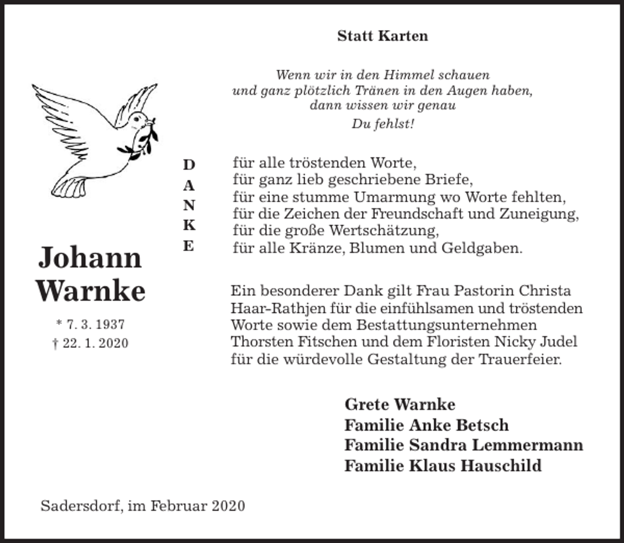 <p>Statt Karten<br />Wenn wir in den Himmel schauen<br />und ganz plötzlich Tränen in den Augen haben,<br />dann wissen wir genau<br />Du fehlst!<br />für alle tröstenden Worte,<br />für ganz lieb geschriebene Briefe,<br />für eine stumme Umarmung wo Worte fehlten,<br />für die Zeichen der Freundschaft und Zuneigung,<br />für die große Wertschätzung,<br />für alle Kränze, Blumen und Geldgaben.<br />Ein besonderer Dank gilt Frau Pastorin Christa<br />Haar-Rathjen für die einfühlsamen und tröstenden Worte sowie dem Bestattungsunternehmen<br />Thorsten Fitschen und dem Floristen Nicky Judel<br />für die würdevolle Gestaltung der Trauerfeier.<br />Grete Warnke<br />Familie Anke Betsch<br />Familie Sandra Lemmermann<br />Familie Klaus Hauschild<br />Sadersdorf, im Februar 2020<br />D<br />A<br />N<br />K<br />E</p>
<p>Johann<br />Warnke<br />* 7. 3. 1937<br />† 22. 1. 2020</p>