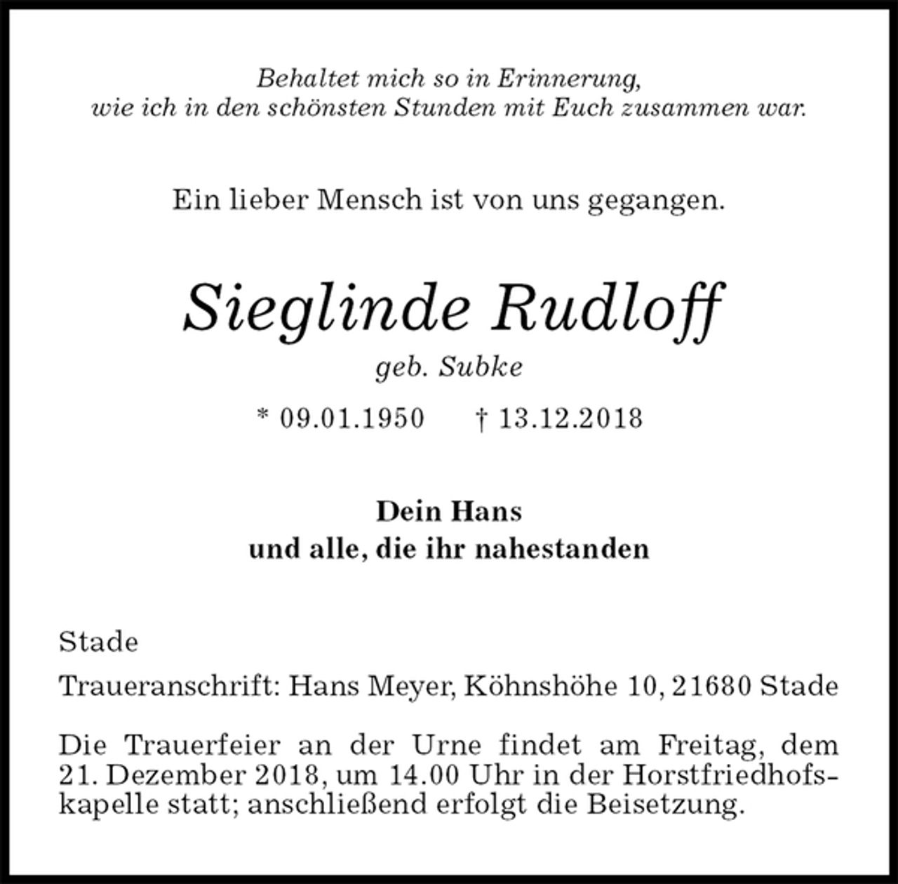 <p>Behaltet mich so in Erinnerung,<br />wie ich in den schönsten Stunden mit Euch zusammen war.<br />Ein lieber Mensch ist von uns gegangen.<br />Sieglinde Rudloff<br />geb. Subke<br />* 09.01.1950 † 13.12.2018<br />Dein Hans<br />und alle, die ihr nahestanden<br />Stade<br />Traueranschrift: Hans Meyer, Köhnshöhe 10, 21680 Stade</p><p>Die Trauerfeier an der Urne findet am Freitag, dem<br />21. Dezember 2018, um 14.00 Uhr in der Horstfriedhofskapelle statt; anschließend erfolgt die Beisetzung.</p>