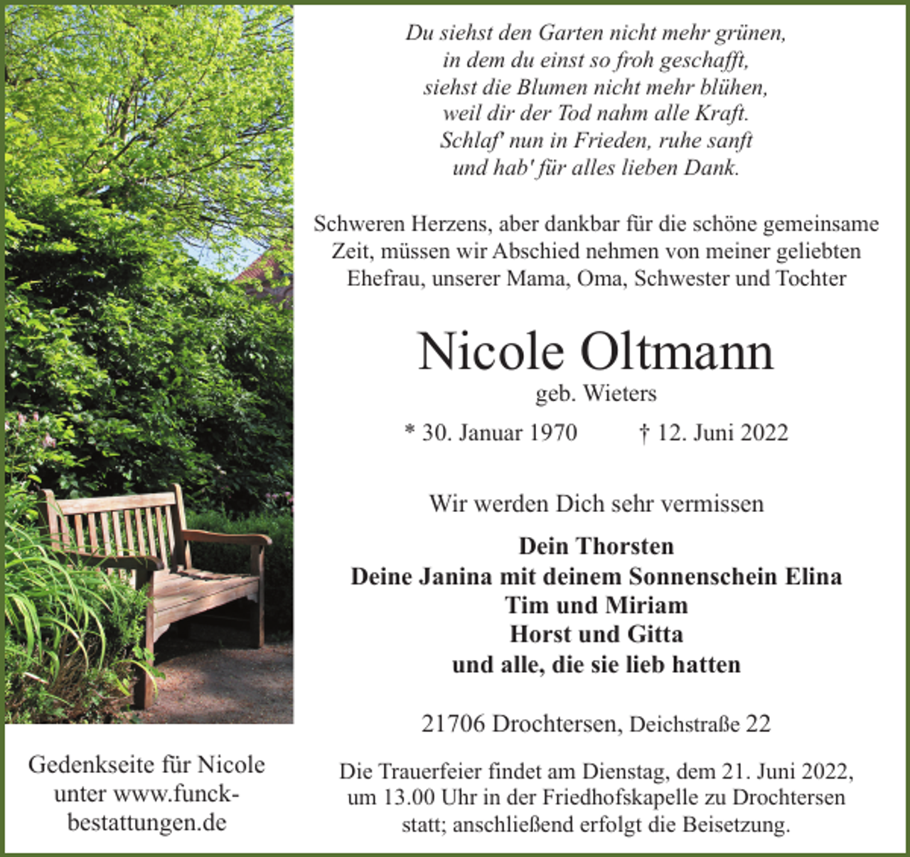 <p>Du siehst den Garten nicht mehr grünen,<br />in dem du einst so froh geschafft,<br />siehst die Blumen nicht mehr blühen,<br />weil dir der Tod nahm alle Kraft.<br />Schlaf' nun in Frieden, ruhe sanft<br />und hab' für alles lieben Dank.<br />Schweren Herzens, aber dankbar für die schöne gemeinsame<br />Zeit, müssen wir Abschied nehmen von meiner geliebten<br />Ehefrau, unserer Mama, Oma, Schwester und Tochter<br />Nicole Oltmann<br />geb. Wieters<br />*30. Januar 1970 + 12. Juni 2022<br />Wir werden Dich sehr vermissen<br />Dein Thorsten<br />Deine Janina mit deinem Sonnenschein Elina<br />Tim und Miriam<br />Horst und Gitta<br />und alle, die sie lieb hatten<br />21706 Drochtersen, Deichstraße 22<br />Die Trauerfeier findet am Dienstag, dem 21. Juni 2022,<br />um 13.00 Uhr in der Friedhofskapelle zu Drochtersen<br />statt; anschließend erfolgt die Beisetzung.<br />Gedenkseite für Nicole unter www.funck-bestattungen.de</p>