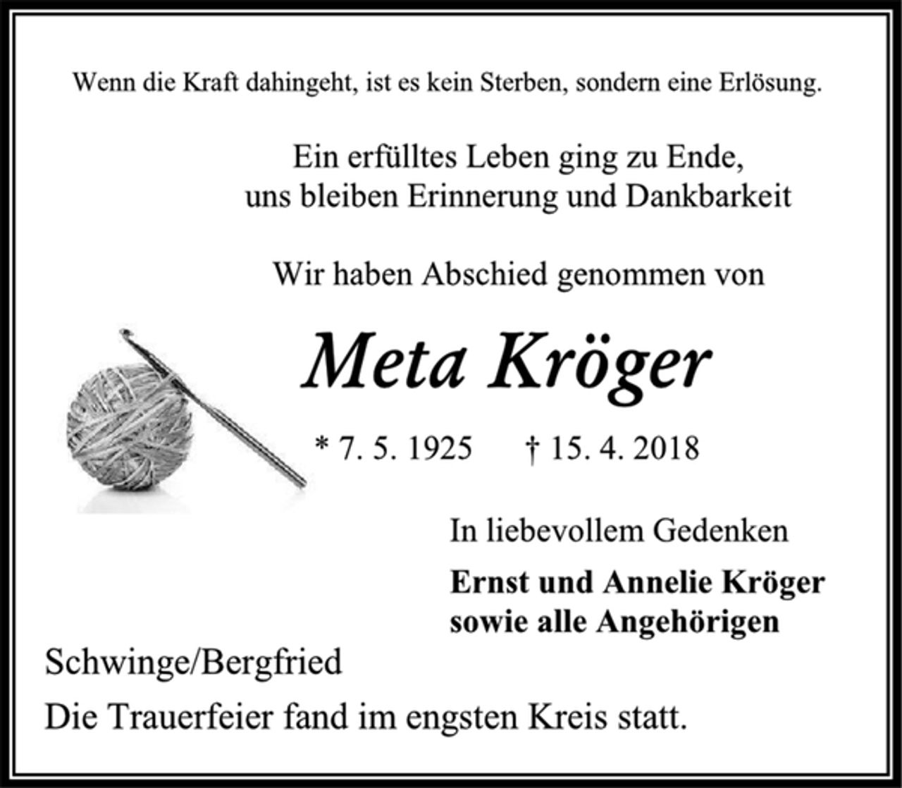 <p>Wenn die Kraft dahingeht, ist es kein Sterben, sondern eine Erlösung.<br />Ein erfülltes Leben ging zu Ende,<br />uns bleiben Erinnerung und Dankbarkeit<br />Wir haben Abschied genommen von<br />Meta Kröger<br />* 7. 5. 1925 † 15. 4. 2018<br />In liebevollem Gedenken<br />Ernst und Annelie Kröger<br />sowie alle Angehörigen<br />Schwinge/Bergfried<br />Die Trauerfeier fand im engsten Kreis statt.</p>