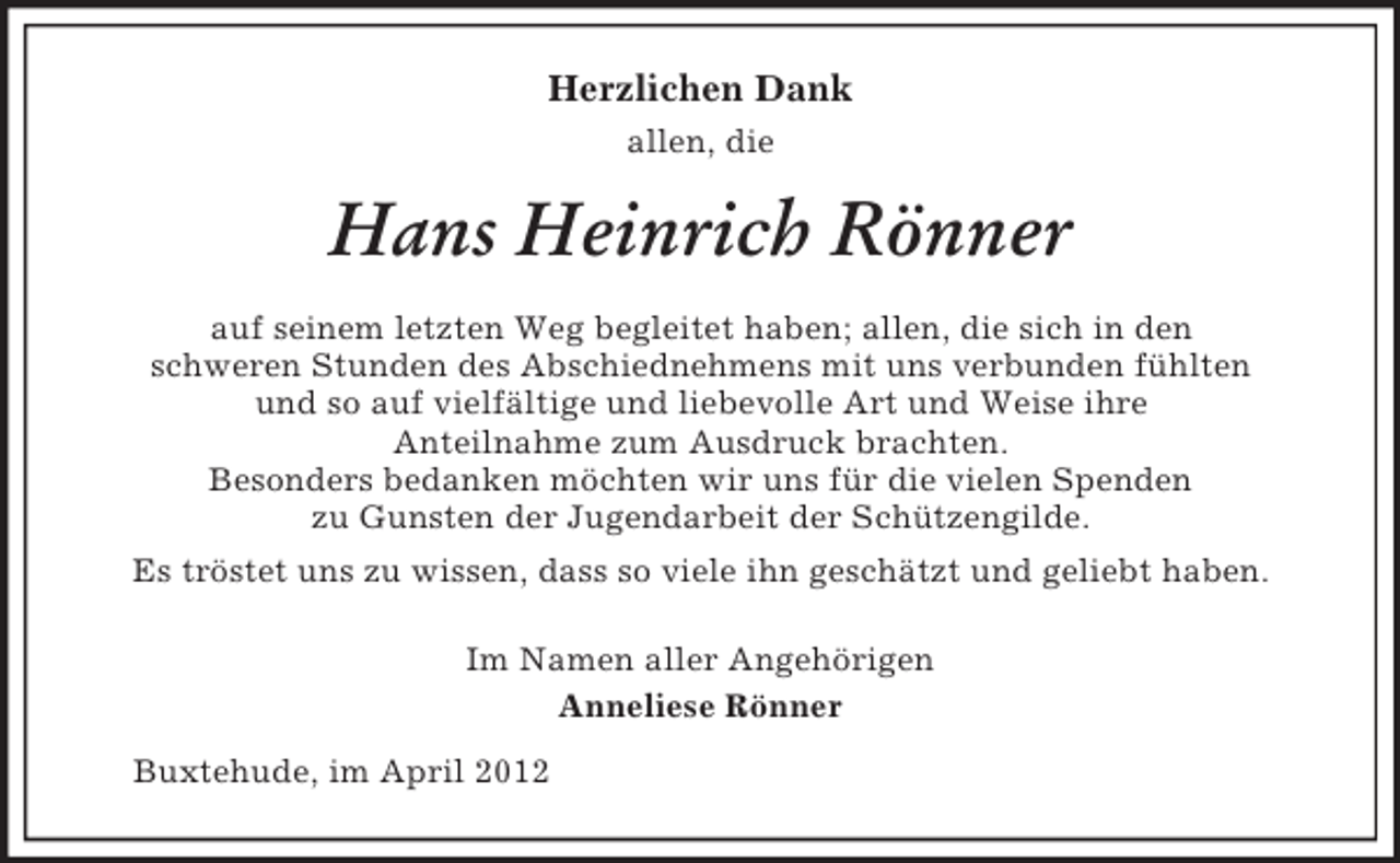 <p>Herzlichen Dank<br />allen, die</p><p>Hans Heinrich Rönner<br />auf seinem letzten Weg begleitet haben; allen, die sich in den<br />schweren Stunden des Abschiednehmens mit uns verbunden fühlten<br />und so auf vielfältige und liebevolle Art und Weise ihre<br />Anteilnahme zum Ausdruck brachten.<br />Besonders bedanken möchten wir uns für die vielen Spenden<br />zu Gunsten der Jugendarbeit der Schützengilde.<br />Es tröstet uns zu wissen, dass so viele ihn geschätzt und geliebt haben.<br />Im Namen aller Angehörigen<br />Anneliese Rönner<br />Buxtehude, im April 2012</p>