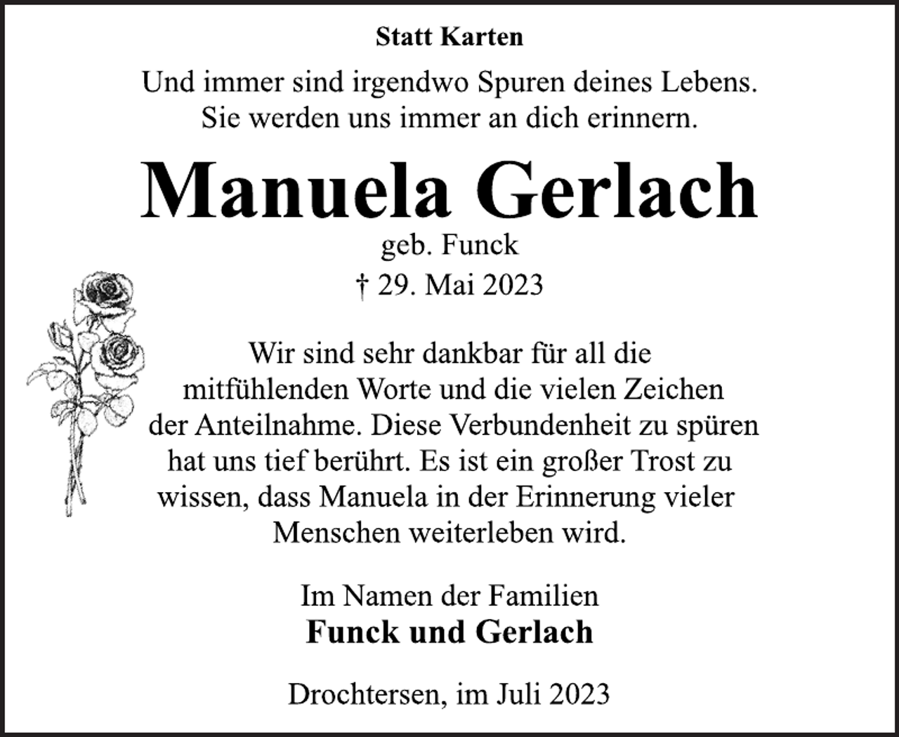 <p>Statt Karten<br />Und immer sind irgendwo Spuren deines Lebens.<br />Sie werden uns immer an dich erinnern.<br />Manuela Gerlach<br />geb. Funck<br />† 29. Mai 2023<br />Wir sind sehr dankbar für all die<br />mitfühlenden Worte und die vielen Zeichen<br />der Anteilnahme. Diese Verbundenheit zu spüren<br />hat uns tief berührt. Es ist ein großer Trost zu<br />wissen, dass Manuela in der Erinnerung vieler<br />Menschen weiterleben wird.<br />Im Namen der Familien<br />Funck und Gerlach<br />Drochtersen, im Juli 2023</p>