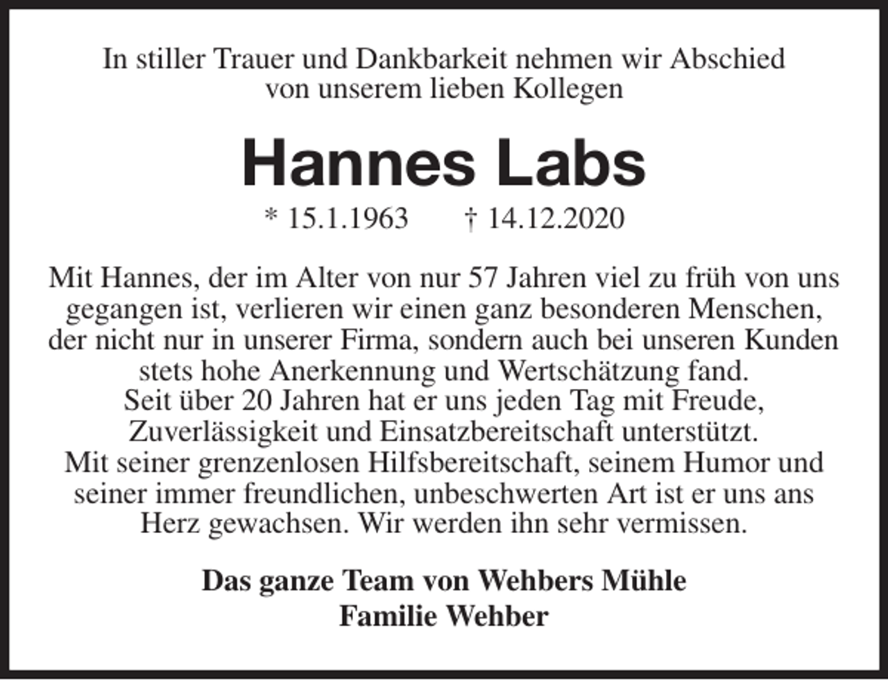<p>In stiller Trauer und Dankbarkeit nehmen wir Abschied<br />von unserem lieben Kollegen<br />Hannes Labs<br />* 15.1.1963 † 14.12.2020<br />Mit Hannes, der im Alter von nur 57 Jahren viel zu früh von uns<br />gegangen ist, verlieren wir einen ganz besonderen Menschen, der nicht nur in unserer Firma, sondern auch bei unseren Kunden<br />stets hohe Anerkennung und Wertschätzung fand.<br />Seit über 20 Jahren hat er uns jeden Tag mit Freude,<br />Zuverlässigkeit und Einsatzbereitschaft unterstützt.<br />Mit seiner grenzenlosen Hilfsbereitschaft, seinem Humor und seiner immer freundlichen, unbeschwerten Art ist er uns ans Herz gewachsen. Wir werden ihn sehr vermissen.<br />Das ganze Team von Wehbers Mühle<br />Familie Wehber</p>
