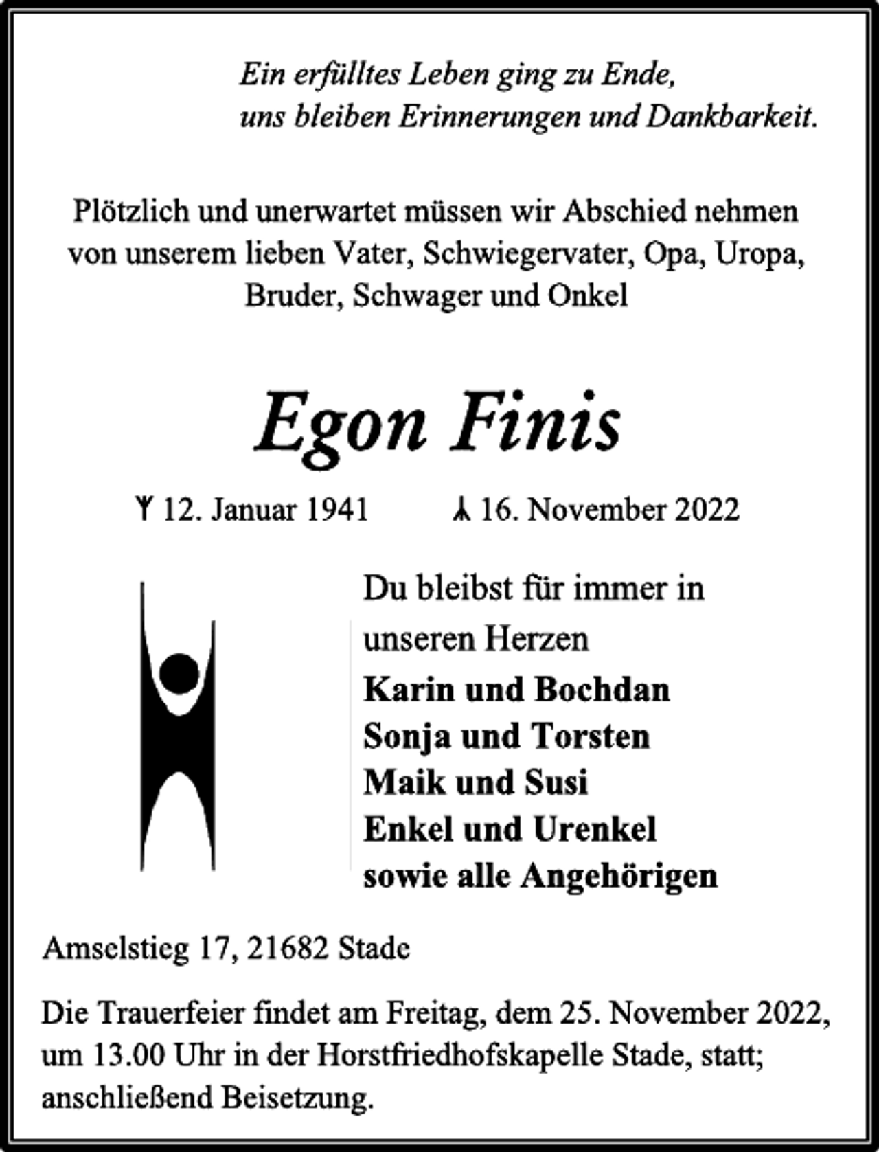 <p>Ein erfülltes Leben ging zu Ende,<br />uns bleiben Erinnerungen und Dankbarkeit.<br />Plötzlich und unerwartet müssen wir Abschied nehmen<br />von unserem lieben Vater, Schwiegervater, Opa, Uropa,<br />Bruder, Schwager und Onkel<br />Egon Finis<br />ᛉ 12. Januar 1941 ᛣ 16. November 2022<br />Du bleibst für immer in<br />unseren Herzen<br />Karin und Bochdan<br />Sonja und Torsten<br />Maik und Susi<br />Enkel und Urenkel<br />sowie alle Angehörigen<br />Amselstieg 17, 21682 Stade<br />Die Trauerfeier findet am Freitag, dem 25. November 2022,<br />um 13.00 Uhr in der Horstfriedhofskapelle Stade, statt;<br />anschließend Beisetzung.</p>