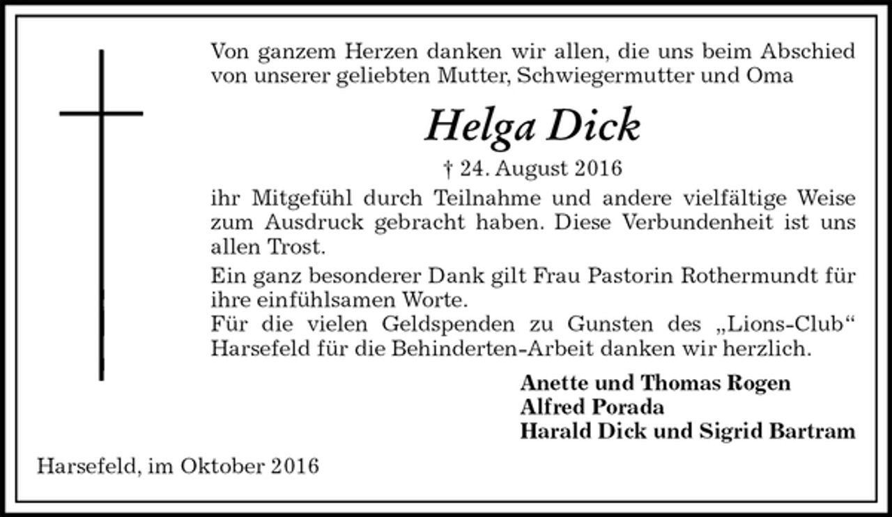 <p>Von ganzem Herzen danken wir allen, die uns beim Abschied von unserer geliebten Mutter, Schwiegermutter und Oma<br />Helga Dick<br />† 24. August 2016<br />ihr Mitgefühl durch Teilnahme und andere vielfältige Weise zum Ausdruck gebracht haben. Diese Verbundenheit ist uns allen Trost.<br />Ein ganz besonderer Dank gilt Frau Pastorin Rothermundt für ihre einfühlsamen Worte.<br />Für die vielen Geldspenden zu Gunsten des „Lions-Club“ Harsefeld für die Behinderten-Arbeit danken wir herzlich.<br />Anette und Thomas Rogen<br />Alfred Porada<br />Harald Dick und Sigrid Bartram<br />Harsefeld, im Oktober 2016</p>