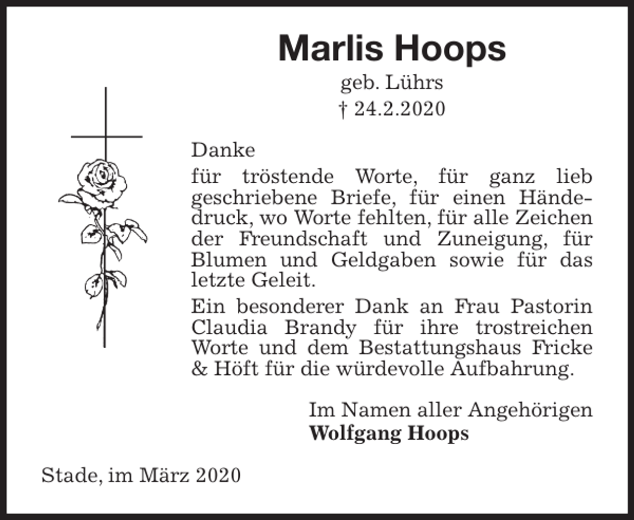 <p>Marlis Hoops<br />geb. Lührs<br />† 24.2.2020<br />Danke<br />für tröstende Worte, für ganz lieb<br />geschriebene Briefe, für einen Händedruck, wo Worte fehlten, für alle Zeichen der Freundschaft und Zuneigung, für Blumen und Geldgaben sowie für das letzte Geleit.<br />Ein besonderer Dank an Frau Pastorin Claudia Brandy für ihre trostreichen Worte und dem Bestattungshaus Fricke &amp; Höft für die würdevolle Aufbahrung.<br />Im Namen aller Angehörigen<br />Wolfgang Hoops<br />Stade, im März 2020</p>
