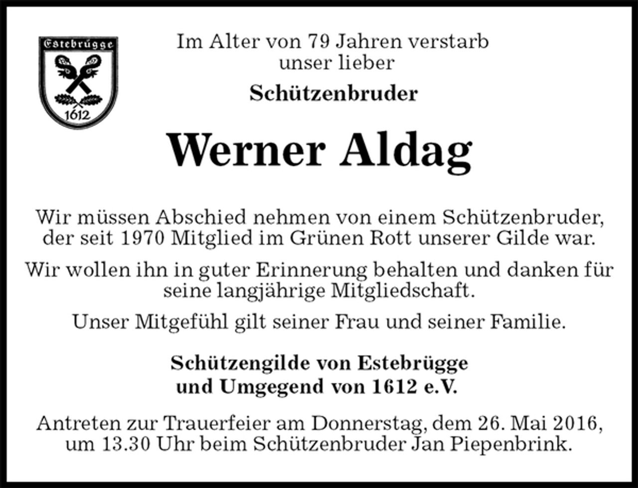 <p>Im Alter von 79 Jahren verstarb<br />unser lieber<br />Schützenbruder<br />Werner Aldag<br />Schützengilde von Estebrügge<br />und Umgegend von 1612 e.V.</p>
<p>Antreten zur Trauerfeier am Donnerstag, dem 26. Mai 2016, um 13.30 Uhr beim Schützenbruder Jan Piepenbrink.</p>
<p>Wir müssen Abschied nehmen von einem Schützenbruder, der seit 1970 Mitglied im Grünen Rott unserer Gilde war.<br />Wir wollen ihn in guter Erinnerung behalten und danken für seine langjährige Mitgliedschaft.<br />Unser Mitgefühl gilt seiner Frau und seiner Familie.</p>