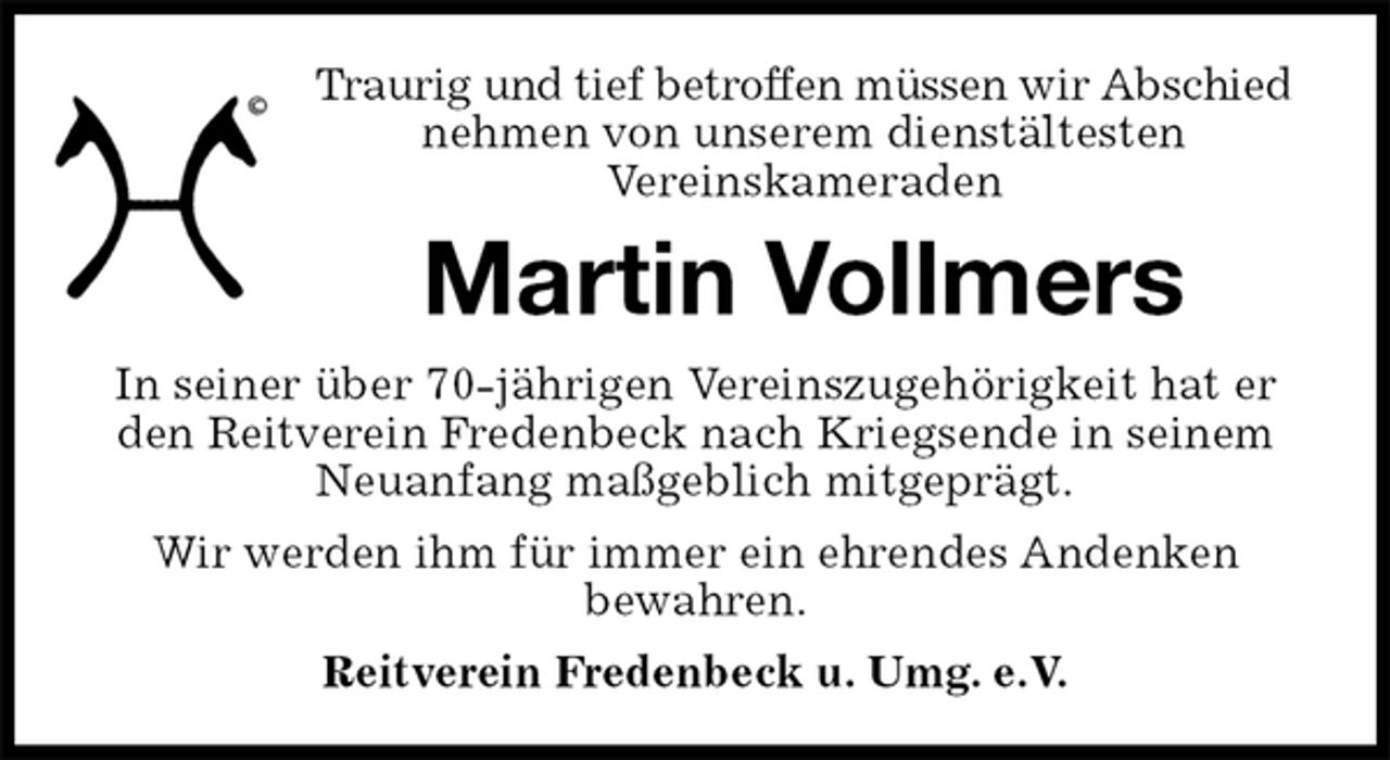 <p>Traurig und tief betroffen müssen wir Abschied<br />nehmen von unserem dienstältesten<br />Vereinskameraden<br />Martin Vollmers<br />Reitverein Fredenbeck u. Umg. e.V.<br />In seiner über 70-jährigen Vereinszugehörigkeit hat er den Reitverein Fredenbeck nach Kriegsende in seinem Neuanfang maßgeblich mitgeprägt.<br />Wir werden ihm für immer ein ehrendes Andenken<br />bewahren.</p>