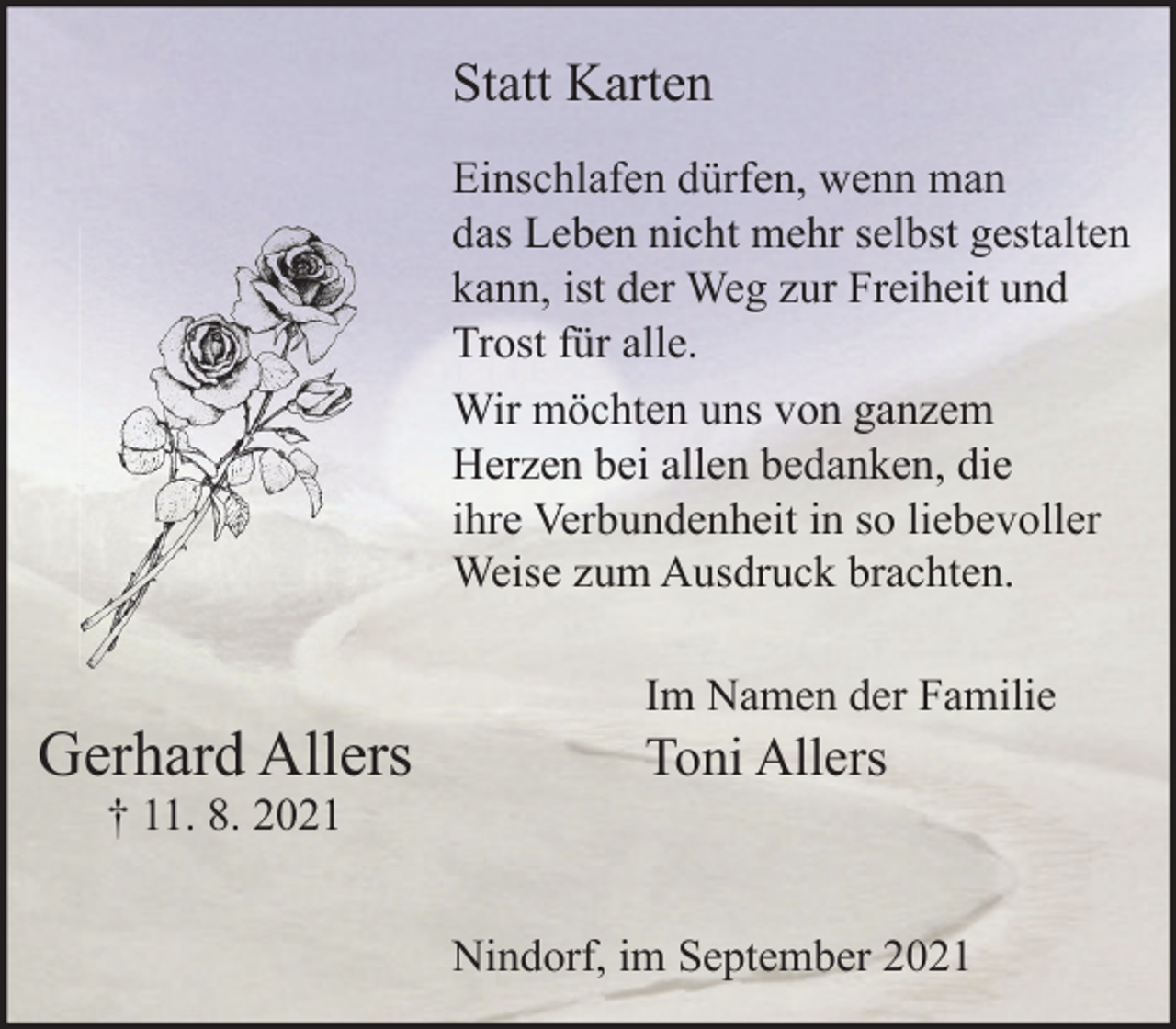 <p>Einschlafen dürfen, wenn man das Leben nicht mehr selbst gestalten kann, ist der Weg zur Freiheit und Trost für alle.<br />Wir möchten uns von ganzem Herzen bei allen bedanken, die ihre Verbundenheit in so liebevoller Weise zum Ausdruck brachten.</p>
<p>Gerhard Allers<br />† 11. 8. 2021<br />Im Namen der Familie<br />Toni Allers<br />Nindorf, im September 2021</p>