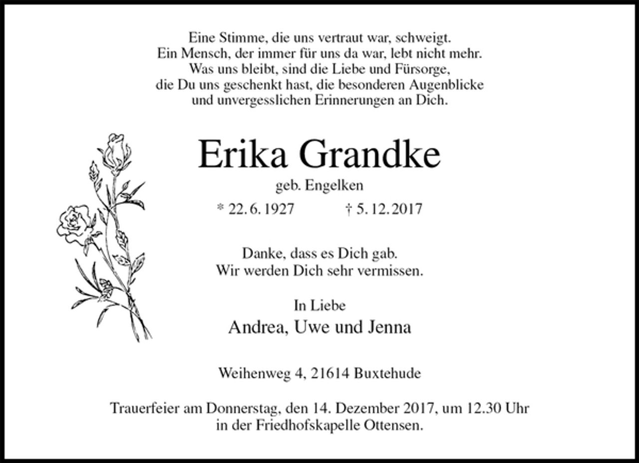 <p>Eine Stimme, die uns vertraut war, schweigt.<br />Ein Mensch, der immer für uns da war, lebt nicht mehr.<br />Was uns bleibt, sind die Liebe und Fürsorge,<br />die Du uns geschenkt hast, die besonderen Augenblicke<br />und unvergesslichen Erinnerungen an Dich.<br />Erika Grandke<br />geb. Engelken<br />* 22. 6. 1927 † 5. 12. 2017<br />Danke, dass es Dich gab.<br />Wir werden Dich sehr vermissen.</p>
<p>In Liebe<br />Andrea, Uwe und Jenna<br />Weihenweg 4, 21614 Buxtehude</p>
<p>Trauerfeier am Donnerstag, den 14. Dezember 2017, um 12.30 Uhr<br />in der Friedhofskapelle Ottensen.</p>