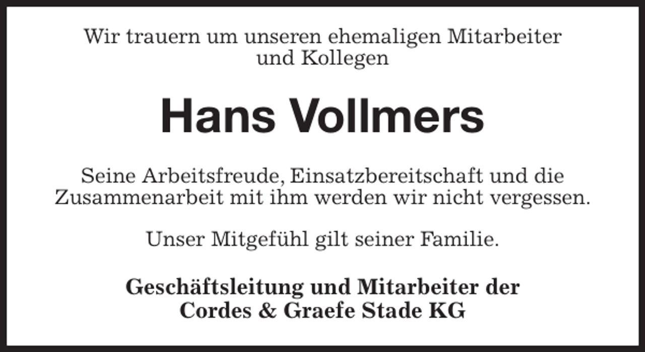 <p>Wir trauern um unseren ehemaligen Mitarbeiter<br />und Kollegen<br />Hans Vollmers<br />Seine Arbeitsfreude, Einsatzbereitschaft und die<br />Zusammenarbeit mit ihm werden wir nicht vergessen.</p>
<p>Unser Mitgefühl gilt seiner Familie.<br />Geschäftsleitung und Mitarbeiter der<br />Cordes &amp; Graefe Stade KG</p>