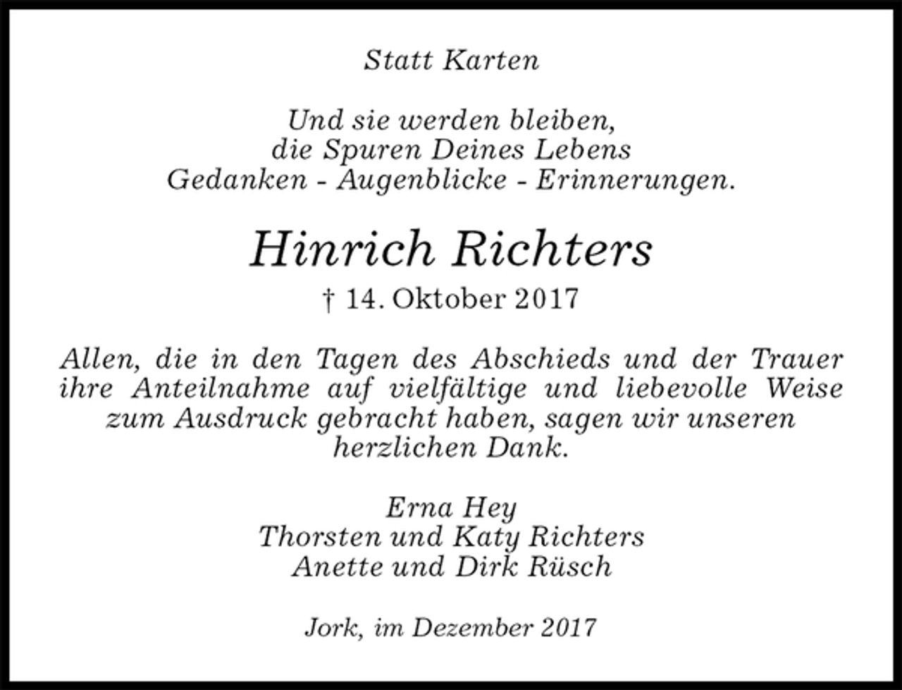 <p>Statt Karten<br />Und sie werden bleiben,<br />die Spuren Deines Lebens<br />Gedanken - Augenblicke - Erinnerungen.<br />Hinrich Richters<br />† 14. Oktober 2017<br />Allen, die in den Tagen des Abschieds und der Trauer ihre Anteilnahme auf vielfältige und liebevolle Weise zum Ausdruck gebracht haben, sagen wir unseren<br />herzlichen Dank.<br />Erna Hey<br />Thorsten und Katy Richters<br />Anette und Dirk Rüsch<br />Jork, im Dezember 2017</p>