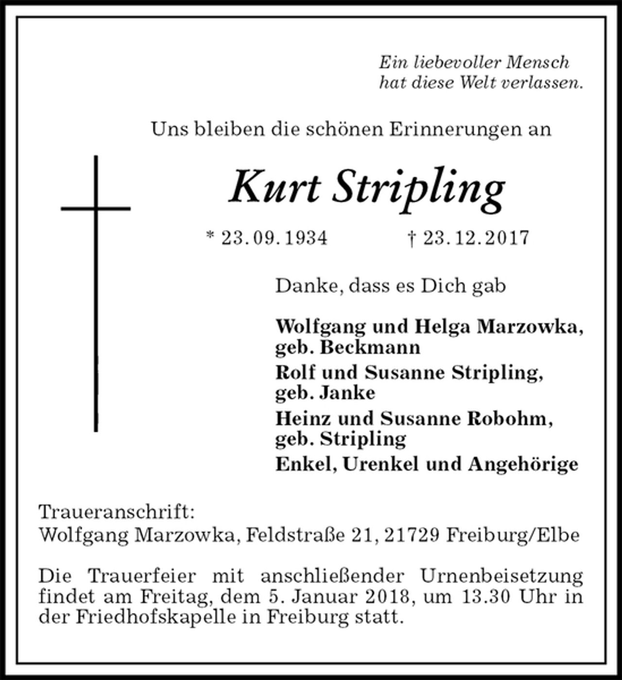 <p>Ein liebevoller Mensch<br />hat diese Welt verlassen.<br />Uns bleiben die schönen Erinnerungen an<br />Kurt Stripling<br />* 23. 09. 1934 † 23. 12. 2017<br />Danke, dass es Dich gab</p><p>Wolfgang und Helga Marzowka,<br />geb. Beckmann<br />Rolf und Susanne Stripling,<br />geb. Janke<br />Heinz und Susanne Robohm,<br />geb. Stripling<br />Enkel, Urenkel und Angehörige<br />Traueranschrift:<br />Wolfgang Marzowka, Feldstraße 21, 21729 Freiburg/Elbe</p><p>Die Trauerfeier mit anschließender Urnenbeisetzung findet am Freitag, dem 5. Januar 2018, um 13.30 Uhr in der Friedhofskapelle in Freiburg statt.</p>