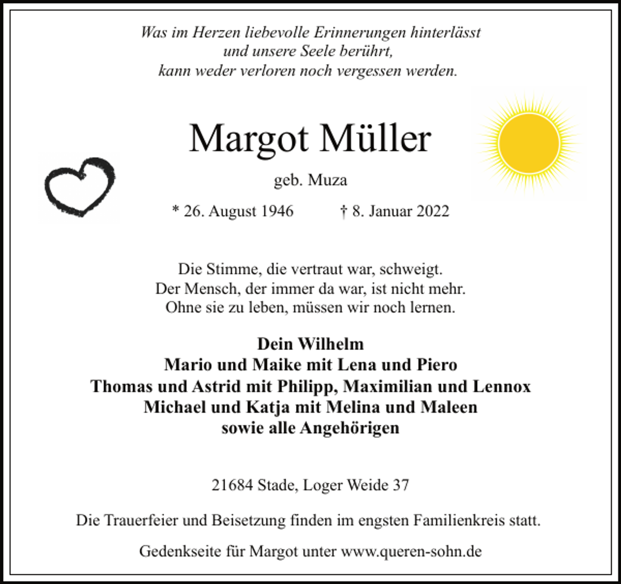 <p>Was im Herzen liebevolle Erinnerungen hinterlässt<br />und unsere Seele berührt,<br />kann weder verloren noch vergessen werden.<br />Margot Müller<br />geb. Muza<br />* 26. August 1946 † 8. Januar 2022<br />Die Stimme, die vertraut war, schweigt.<br />Der Mensch, der immer da war, ist nicht mehr.<br />Ohne sie zu leben, müssen wir noch lernen.<br />Dein Wilhelm<br />Mario und Maike mit Lena und Piero<br />Thomas und Astrid mit Philipp, Maximilian und Lennox<br />Michael und Katja mit Melina und Maleen<br />sowie alle Angehörigen<br />21684 Stade, Loger Weide 37<br />Die Trauerfeier und Beisetzung finden im engsten Familienkreis statt.<br />Gedenkseite für Margot unter www.queren-sohn.de</p>