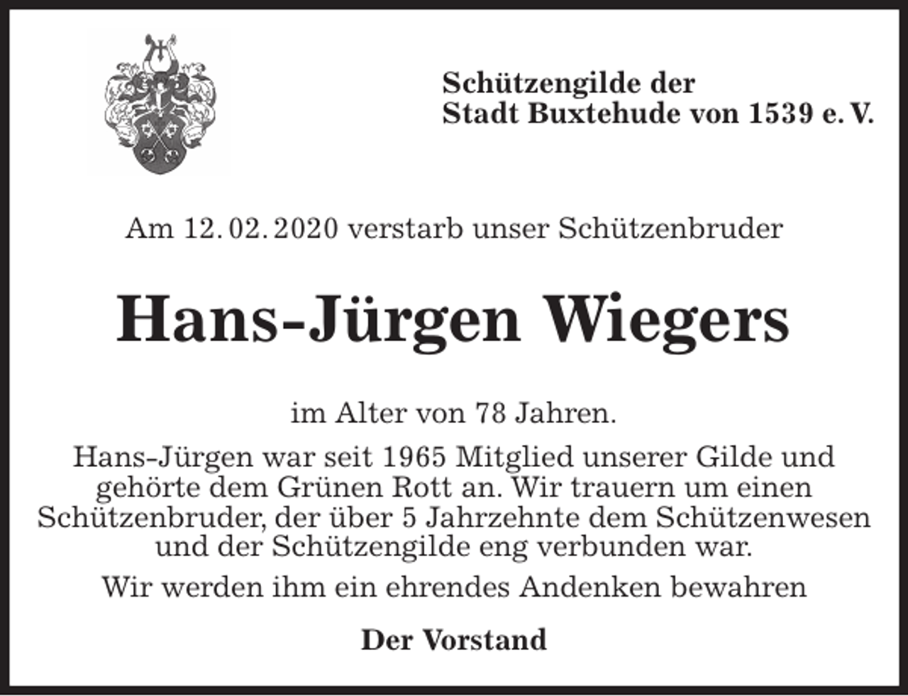 <p>Schützengilde der<br />Stadt Buxtehude von 1539 e. V.</p><p>Am 12. 02. 2020 verstarb unser Schützenbruder<br />Hans-Jürgen Wiegers<br />im Alter von 78 Jahren.<br />Hans-Jürgen war seit 1965 Mitglied unserer Gilde und<br />gehörte dem Grünen Rott an. Wir trauern um einen<br />Schützenbruder, der über 5 Jahrzehnte dem Schützenwesen und der Schützengilde eng verbunden war.<br />Wir werden ihm ein ehrendes Andenken bewahren<br />Der Vorstand</p>
